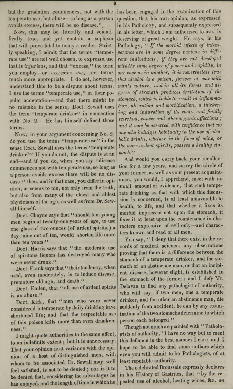 temperate use, but abuse—so long as a person avoids excess, there will be no disease.. Now, this may be literally and scienti- fically true, and yet contain a sophism that will prove fatal to many a reader. Strict- ly speaking, I admit that the terms tempe- rate use are not well chosen, to express a use that is injurious, and that excess, the term you employ—or excessive use, are terms much more appropriate. I do not, however, understand this to be a dispute about terms. I use the terms temperate use, in their po- pular acceptation—and that there might be no mistake in the sense, Doct. Sewall uses the term temperate drinker in connection with No. 2. He has himself defined those terms. Now, in your argument concerning No. 2, do you use the terms temperate use in the sense Doct. Sewall uses the terms temperate drinker? If you do not, the dispute is at an end—and if you do, when you say disease commences not with temperate use, so long as a person avoids excess there will be no dis- ease, then, and in that case, you differ in opi- nion, as seems to me, not only from the truth, but also from many of the oldest and ablest physicians of the age, as well as from Dr. Sew- all himself. Doct. Cheyne says that  should ten young men begin at twenty-one years of age, to use one glass of two ounces (of ardent spirits,) a day, nine out of ten, would shorten life more than ten years. Doct. Harris says that  the moderate use of spiritous liquors has destroyed many who were never drunk. Doct. Frank says that their tendency, when used, even moderately, is to induce disease, premature old age, and death. Doct. Emlen, that  all use of ardent spirits is an abuse. Doct. Kirk, that men who were never considered intemperate by daily drinking have shortened life; and that the respectable use of this poison kills more than even drunken- ness. I might quote authorities to the same effect, to an indefinite extent; but it is unnecessary. That your opinion is at variance with the opi- nion of a host of distinguished men, with whom to be associated Dr. Sewall may well feel satisfied, is not to be denied ; nor is it to be denied that, considering the advantages he has enjoyed, and the length of time in which he question, that his own opinion, as expressed in his Pathology, and subsequently expressed in his letter, which I am authorized to use, is deserving of great weight. He says, in his Pathology,  If the morbid effects of intem- perance are in some degree various in diffe- rent individuals; if they are not developed with the same degree of power and rapidity, in one case as in another, it is nevertheless true that alcohol is a poison, forever at war with man's nature, and in all its forms and de- grees of strength produces irritation of the stomach, which is liable to result in inflamma- tion, ulceration and mortification, a thicken- ing and induration of its coats,, and finally scirrhus, cancer and other organic affections ; and it may be asserted with confidence that no one ivho indulges habitually in the use of alco- holic drinks, whether in the form of wine, or the more ardent spirits, possess a healthy sto- mach. And would you carry back your recollec- tion for a few years, and survey the circle of your former, as well as your present acquaint- ance, you would, I apprehend, meet with no small amount of evidence, that such tempe- rate drinking as that with which this discus- sion is concerned, is at least unfavorable to health, to life, and that whether it fixes its morbid impress or not upon the stomach, it fixes it at least upon the countenance in cha- racters expressive of evil only—and charac- ters known and read of all men. You say,  I deny that there exist in the re- cords of medical science, any observations proving that there is a difference between the stomach of a temperate drinker, and the sto- mach of an abstinence man, or that an incipi- ent disease, however slight, is established in the stomach of the former ; and I defy Mr. Delavan to find any pathologist of authority, who will say, if two men, one a temperate drinker, and the other an abstinence man, die suddenly from accident, he can by any exam- ination of the two stomachs determine to which person each belonged. Though not much acquainted with Patholo- gists of authority, I have no way but to meet this defiance in the best manner I can; and I hope to be able to find some authors which even you will admit to be Pathologists, of at least reputable authority. The celebrated Broussais expressly declares in his History of Gastrites, that by the re- peated use of alcohol, heating wines, &c. an