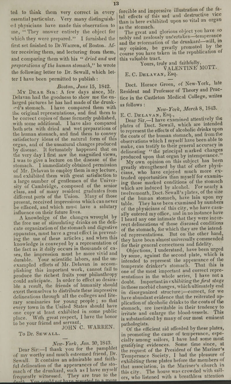 ted to think them very correct in every essential particular. Very many distinguish- ed physicians have made this observation to me, They answer entirely the object for which they were prepared. I furnished the first set finished to Dr.Warren, of Boston. Af- ter receiving them, and lecturing from them, and comparing them with his dried and wet preparations of the human stomach, he wrote the following letter to Dr. Sewall, which let- ter I have been permitted to publish : Boston, June 15, 1842. My Dear Sik: A few days since, Mr. Delavan had the goodness to show me the en- larged pictures he has had made of the drunk- <vd's stomach. I have compared them with the original representations, and find them to be correct copies of those formerly published, with some additional. I have also compared both sets with dried and wet preparations of the human stomach, and find them to convey satisfactory ideas of the natural form of this organ, and of the unnatural changes produced by disease. It fortunately happened that on the very day I first saw the magnified views, I was to give a lecture on the disease of the stomach. I immediately obtained permission of Mr. Delavan to employ them in my lecture, and exhibited them with great satisfaction to a large number of gentlemen of the Univer- sity of Cambridge, composed of the senior class, and of many resident graduates from different parts of the Union. Many of those present, received impressions which can never be effaced, and which must have a salutary influence on their future lives. A knowledge of the changes wrought by the free use of stimulating drinks on the deli- cate organization of the stomach and digestive apparatus, must have a great effect in prevent- ing the use of these articles ; and when this knowledge is conveyed by a representation of the fact as it daily occurs in thousands of ca- ses, the impression must be more vivid and durable. Your scientific labors, and the un- exampled efforts of Mr. Delavan in accom- plishing this important work, cannot fail to produce the richest fruits your philanthropy could anticipate. In order to effect so desira- ble a result, the friends of humanity should exert themselves to distribute these impressive delineations through all the colleges and lite- rary seminaries for young people ; so that every town in the United States should have one copv at least exhibited in some public place. With great respect, I have the honor to be vour friend and servant, JOHN C. WARREN. To Dr. Sewall. Neio-Vork, Jan. 30,1843. Dear Sir:—I thank you for the pamphlet of my worthy and much esteemed friend, Dr. Sewall. It contains an admirable and faith- ful delineation of the appearances of the sto- mach of the drunkard, such as I have mysell frequentlv witnessed. They are true to the ■ ■ ■■ ■ ■ ' •'•■•■■ ■'■■'' ' ' forcible and impressive illustration of the fa- tal effects of this sad and destructive vice than is here exhibited upon so vital an organ as the stomach. The great and glorious object you have ?o nobly and zealoustv undertaken—temperance and the reformation of the drunkard—will, in my opinion, be greatly promoted by the course you have taken in the republication ol this valuable tract. Yours, truly and faithfully, VALENTINE MOTT. E. C. Delavan, Esq. Doct. Horace Green, of New-York, late Resident and Professor of Theory and Prac- tice in the Castleton Medical College, writes as follows : „ ,_,„ New-York, March 8, 1843. E. C. Delavan, Esq., Dear Sir,—I have examined attentively the plates of Doct. Sewall, which are intended to represent the effects of alcoholic drinks upon the coats of the human stomach, and from the observations which I myself have been able to make, can testify to their general accuracy in delineating the principal narked changes produced upon that organ by intemperance. My own opinion on this subject has been greatly strengthened by that of other physi- cians, who have enjoyed much more ex- tended opportunities than myself for examin- ing those marked conditions of the stomach which are induced bv alcohol. For nearly a twelvemonth, Doct. Sewall's plates, of the size of the human stomach, have lain upon my table. They have been examined by numbers of the physicians of this city, who have casu- ally entered my office, and in no instance have I heard any one intimate that they were incor- rect delineations of those diseased conditions of the stomach, for which they are the intend- ed representations. But on the other hand, they have been almost universally commended for their general correctness and fidelity. Objections, I understand, have been urged by some, against the second plate, which is intended to represent the appearance of the temperate drinker's stomach. That this is one of the most important and correct repre- sentations in the whole series, I have not a doubt. Important in exhibiting the first stage in those morbid changes, which ultimately end in disorganized structure;—correct, for we have abundant evidence that the reiterated ap- plication of alcoholic drinks to the coats of the stomach, are inevitable in their tendency to irritate and enlarge the blood-vessels. This is substantiated by many of our most eminent pathologists. Of the efficient aid afforded by these plates, in promoting the cause of temperance, espe- cially among sailors, I have had some most gratifying evidences. Some time since, at the request of the President of the Mariner's Temperance Society, I had the pleasure of exhibiting these plates before the members of that association, in the Mariner's church in this city. The house was crowded with sail- ors, who listened with a breathless attention