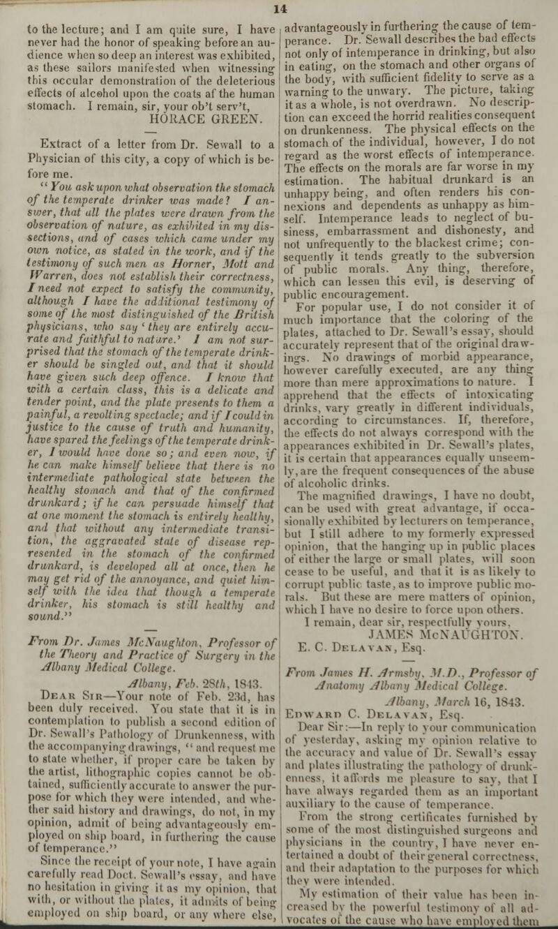 to the lecture; and I am quite sure, I have never had the honor of speaking- before an au- dience when so deep an interest was exhibited, as these sailors manifested when witnessing this occular demonstration of the deleterious effects of alcohol upon the coats af the human stomach. I remain, sir, your ob't serv't, HORACE GREEN. Extract of a letter from Dr. Sewall to a Physician of this city, a copy of which is be- fore me.  You ask upon what observation the stomach of the temperate drinker was made? I an- svjer, that all the plates were drawn from the observation of nature, as exhibited in my dis- sections, and of cases which came under my own notice, as staled in the work, and if the testimony of such men as Horner, Mott and Warren, does not establish their correctness, j / need not expect to satisfy the community, I although I have the additional testimony of \ some of the most distinguished of the British physicians, who say ' they are entirely accu-> rate and faithful to nature.' J am not sur- prised that the stomach of the temperate drink- er should be singled out, and that it should ' have given such deep offence. I know that j with a certain class, this is a delicate and tender point, and the plate presents to them a \ painful, a revolting spectacle; and if I could in I justice to the cause of truth and humanity, have spared the feelings of the temperate drink- er, J would have done so; and even now, if, he can make himself believe that there is no ' intermediate pathological state between the healthy stomach and that of the confirmed drunkard; if he can persuade himself that at one moment the stomach is entirely healthy, j and that without any intermediate transi- tion, the aggravated stale of disease rep- j resented in the stomach of the confirmed drunkard, is developed all at once, then he ! may get rid of the annoyance, and quiet him- self with the idea that though a temperate drinker, his stomach is still healthy and sound. From Dr. James McNaughton, Professor of the Theory and Practice of Surgery in the Albany Medical College. Albany, Feb. 28th, 1843. Dear Sin—Your note of Fob. 23d, has been duly received. You state that it is in contemplation to publish a second edition of Dr. Sewall's Pathology of Drunkenness, with the accompanying drawings,  and request mo to state whether, if proper care be taken by tl»e artist, lithographic copies cannot bo ob- tained, sufficiently accurate to answer the pur- pose for which (hey were intended, and whe- ther said history and drawings, do not, in my opinion, admit of being advantageously em- ployed on ship hoard, in furthering the cause of temperance. Since the receipt of your note, 1 have again carefully road Doct. Sewall's essay, and have no hesitation in giving it as my opinion, that with, or without the plates, it admits of being employed on ship board, or any where else, advantag-eously in furthering the cause of tem- perance. Dr.'Sewall describes the bad effects not only of intemperance in drinking-, but also in eating-, on the stomach and other organs of the body, with sufficient fidelity to serve as a warning- to the unwary. The picture, taking- it as a whole, is not overdrawn. No descrip- tion can exceed the horrid realities consequent on drunkenness. The physical effects on the stomach of the individual, however, I do not regard as the worst effects of intemperance. The effects on the morals are far worse in my estimation. The habitual drunkard is an unhappy being, and often renders his con- nexions and dependents as unhappy as him- self. Intemperance leads to neglect of bu- siness, embarrassment and dishonesty, and not unfrequently to the blackest crime; con- sequently it tends greatly to the subversion of public morals. Any thing, therefore, which can lessen this evil, is deserving of public encouragement. For popular use, I do not consider it of much importance that the coloring of the plates, attached to Dr. Sewall's essay, should accurately represent that of the original draw- ings. No drawings of morbid appearance, however carefully executed, are any thing more than mere approximations to nature. I apprehend that the effects of intoxicating drinks, vary greatly in different individuals, according to circumstances. If, therefore, the effects do not always correspond with the appearances exhibited in Dr. Sewall's plates, it is certain that appearances equally unseem- ly, are the frequent consequences of the abuse of alcoholic drinks. The magnified drawings, I have no doubt, can be used with great advantage, if occa- sionally exhibited by lecturers on temperance, but I still adhere to my formerly expressed opinion, that the hanging up in public places of either the large or small plates, will soon cease to be useful, and that it is as likely to corrupt public taste, as to improve public mo- rals. But those are mere matters of opinion, which I have no desire to force upon others. I remain, dear sir, respoctfullv yours, JAMES McNAUGHTON. E. C. Delavan, Esq. From James If. jfrmsby. }f.P., Professor of Anatomy Albany Medical College. Albany, March 16, 1843. F, D W ARI) C. D E I.VV A X , E S I] . Dear Sir:—In reply to your communication of yesterday, asking my opinion relative to the accuracy and value of Dr. Sewall's essay and plates illustrating the pathology of drunk- enness, it affords mo pleasure to say, that I have always regarded thorn as an important auxiliary to the cause of temperance. From the strong certificates furnished by some of the most distinguished surgeons and physicians in the country, I have never en- tertained a doubt of their general correctness, and their adaptation to the purposes for which they were intended. My estimation of their value has been in- creased h\ the powerful testimony of all ad- vocatos of the cause who have employed them