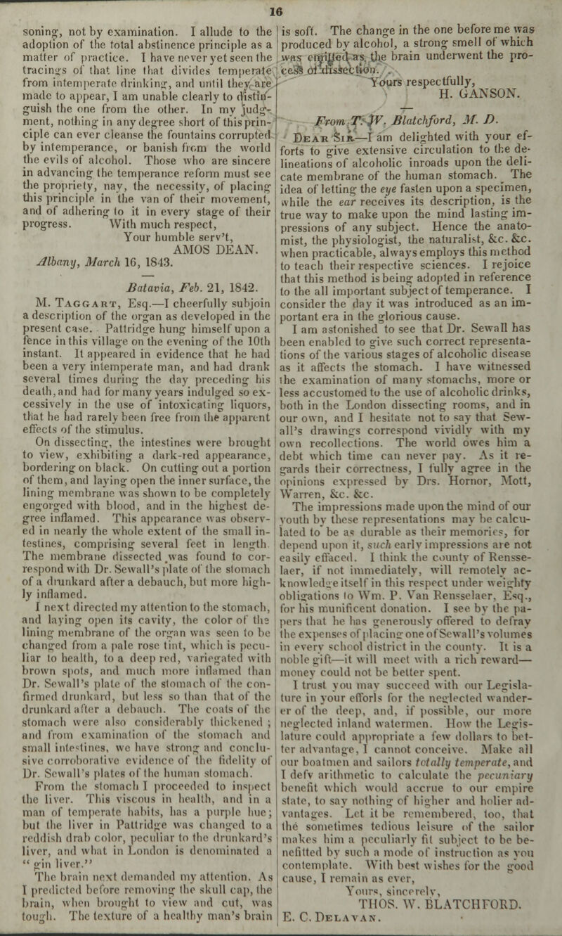 soning, not by examination. I allude to the ] is soft. The change in the one before me was adoption of the total abstinence principle as a [produced by alcohol, a strong smell ot which matter of practice. T have never yet seen (lie ; was emitted as the brain underwent the pro- CeSs of dissection. Yours respectfully, H. G AN SON. From T. JV. Blatchford, M. D. Dear Sir.—I am delighted with your ef- forts to give extensive circulation to the de- lineations of alcoholic inroads upon the deli- cate membrane of the human stomach. _ The idea of letting the eye fasten upon a specimen, while the ear receives its description, is the true way to make upon the mind lasting im- pressions of any subject. Hence the anato- mist, the physiologist, the naturalist, &c. &c. when practicable, always employs this method to teach their respective sciences. I rejoice that this method is being adopted in reference to the all important subject of temperance. I consider the day it was introduced as an im- portant era in the glorious cause. I am astonished to see that Dr. Sewall has been enabled to give such correct representa- tions of the various stages of alcoholic disease as it affects (he stomach. 1 have witnessed ihe examination of many stomachs, more or less accustomed to the use of alcoholic drinks, both in the London dissecting rooms, and in tracing's of that line that divides temperate from intemperate drinking, and until they, are made to appear, I am unable clearly to distin- guish the one from the other. In my judg- ment, nothing in any degree short of this prin- ciple can ever cleanse the fountains corrupted by intemperance, or banish from the world the evils of alcohol. Those who are sincere in advancing the temperance reform must see the propriety, nay, the necessity, of placing this principle in the van of their movement, and of adhering (o it in every stage of their progress. With much respect, Your humble serv't, AMOS DEAN. Albany, March 16, 1843. Batavia, Feb. 21, 1842. M. Taggart, Esq.—I cheerfully subjoin a description of the organ as developed in the present case. Pattrid<je hung himself upon a fence in this village on the evening of the 10th instant. It appeared in evidence that he had been a very intemperate man, and had drank several times during the day preceding his death, and had for many years indulged so ex- cessively in the use of intoxicating liquors, that he had rarely been free from the apparent our own, and I hesitate not To say that Sew effects of the stimulus. all's drawings correspond vividly with my On dissecting, the intestines were brought own recollections. The world owes him a to view, exhibiting a dark-red appearance, debt which time can never pay. As it re- bordering on black. On cutting out a portion gards their correctness, I fully agree in the of them, and laying open the inner surface, the opinions expressed by Drs. Hornor, Mott, lining membrane was shown to be completely engorged with blood, and in the highest de- gree inflamed. This appearance was observ- ed in nearly the whole extent of the small in- testines, comprising several feet in length The membrane dissected was found to cor- Warren, &c. &c. The impressions made upon the mind of our youth by these representations may be calcu- lated to be a« durable as their memories, for depend upon it, suclt earlv impressions are not easily effaced. I think the county of Rensse- respond with Dr. Sewall's plate of the stomach laer, if not immediately, will remotely ac- of a dmnkard after a debauch, but more high- ly inflamed. I next directed my attention to the stomach knowledge itself in this respect under weighty obligations lo YVm. P. Van Rensselaer. Esq., for his munificent donation. I see by the pa- and laying open its cavity, the color of the pers that he has Generously offered to defray lining membrane of the organ was seen to be (he expenses of placing one of Sewall's volumes changed from a pale rose tint, which is pecu liar to health, to a deep red, variegated with brown spots, and much more inflamed than Dr. Sewall's plate of the stomach of the con- firmed drunkard, but less so than that of the drunkard after a debauch. The coats of the stomach were also considerably thickened ; and from examination of the stomach and small intestines, we have strong and conclu- sive corroborative evidence of the fidelity of Dr. Sewall's plates of Ihe human stomach. From the stomach 1 proceeded to inspect the liver. This viscous in health, and in a man of temperate habits, has a purple huej but the liver in Pattridge was changed to a reddish drab color, peculiar to the drunkard's liver, and what in London is denominated a  gin liver. The brain next demanded my attention. As I predicted before removing the skull cap, the brain, when brought to view and cut, was tough. The texture of a healthy man's brain in every school district in the county. It is a noble gift—it will meet with a rich reward— money could not be belter spent. 1 trust you imiv succeed with our Legisla- ture in your efforls for the neglected wander- er of the deep, and, if possible, our more neglected inland watermen. How the Legis- lature could appropriate a few dollars to bet- ter advantage, I cannot conceive. Make all our boatmen and sailors totally temperate, and I defv arithmetic to calculate the pecuniary benefit which would accrue to our empire state, to say nothing of higher and holier ad- vantages. Let it be remembered, too, that the sometimes tedious leisure of the sailor makes him a peculiarly fit subject to be be- nefitted by such a mode of instruction as you contemplate. With best wishes tor the good cause, I remain as ever, Yom-s, sincerely, THOS. W. BLATCHFORD. E. C. Delavan.