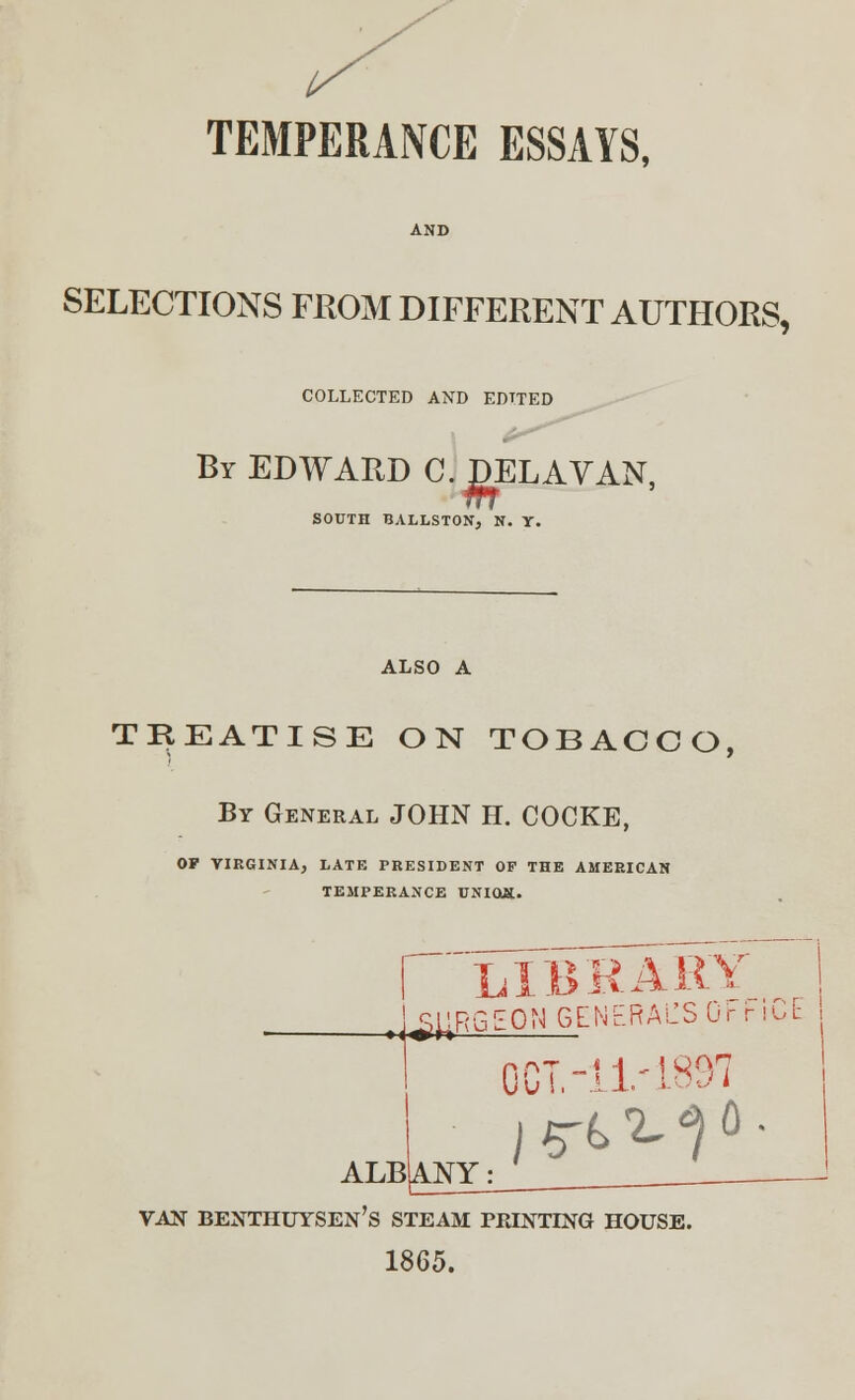 TEMPERANCE ESSAYS, SELECTIONS FROM DIFFERENT AUTHORS, COLLECTED AND EDITED By EDWARD C. JDELAVAN, SOUTH BALLSTON, N. Y. ALSO A TREATISE ON TOBACCO, By General JOHN H. COCKE, OF VIRGINIA, LATE PRESIDENT OF THE AMERICAN TEMPERANCE UNIOJS. I mbrar* i U^RGEON GENERACSOi- r 10E  1 OCT.-! 1- L897 ALB|ANY|_; VAN BENTHUYSEN's STEAM PRINTING HOUSE. 1865.