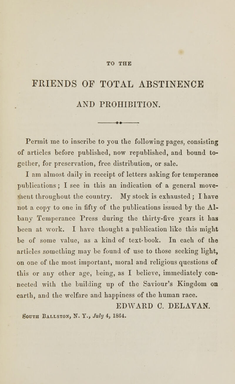 TO THE FRIENDS OF TOTAL ABSTINENCE AND PROHIBITION. Permit me to inscribe to you the following pages, consisting of articles before published, now republished, and bound to- gether, for preservation, free distribution, or sale. I am almost daily in receipt of letters asking for temperance publications; I see in this an indication of a general move- ment throughout the country. My stock is exhausted ; I have not a copy to one in fifty of the publications issued by the Al- bany Temperance Press during the thirty-five years it has been at work. I have thought a publication like this might be of some value, as a kind of text-book. In each of the articles something may be found of use to those seeking light, on one of the most important, moral and religious questions of this or any other age, being, as I believe, immediately con- nected with the building up of the Saviour's Kingdom oa earth, and the welfare and happiness of the human race. EDWARD C. DELAVAN. South Ballston, N. Y., July 4, 1864.