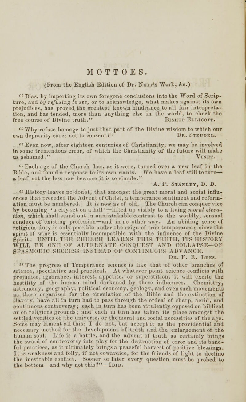 MOTTOES. (From the English Edition of Dr. Nott's Work, Ac.) '* Bias, by importing its own foregone conclusions into the Word of Scrip- ture, and by refusing to see, or to acknowledge, what makes against its own prejudices, has proved, the greatest known hindrance to all fair interpreta- tion, and has tended, more than anything else in the world, to check the free course of Divine truth. Bishop Ellicott.  Why refuse homage to just that part of the Divine wisdom to which our own depravity cares not to consent? Dr. Steudel.  Even now, after eighteen centuries of Christianity, we may be involved in some tremendous error, of which the Christianity of the future will make us ashamed. VlNHT. Each age of the Church has, as it were, turned over a new leaf in the Bible, and found a response to its own wants. We have a leaf still to turn— a leaf not the less new because it is so simple. A. P. Stanley, D. D. .  History leaves no doubt, that amongst the great moral and social influ- ences that preceded the Advent of Christ, a temperance sentiment and reform- ation must be numbered. It is now as of old. The Church can conquer vice by becoming ' a city set on a hill *—lifted up visibly to a living moral eleva- tion, which shall stand out in unmistakable contrast to the worldly, sensual conduct of existing profession—and in no other way. An abiding sense of religious duty is only possible under the reign of true temperance; since the spirit of wine is essentially incompatible with the influence of the Divine Spirit. UNTIL THE CHURCH LEARNS THIS TRUTH, ITS HISTORY WILL BE ONE OF ALTERNATE CONQUEST AND COLLAPSE—OF SPASMODIC SUCCESS INSTEAD OF CONTINUOUS ADVANCE. Dr. F. R. Lees. The progress of Temperance science is like that of other branches of science, speculative and practical. At whatever point science conflicts with prejudice, ignorance, interest, appetite, or superstition, it will excite the hostility of the human mind darkened by these influences. Chemistry, astronomy, geography, political economy, geology, and even such movements as those organized for the circulation of the Bible and the extinction of slavery, have all in turn had to pass through the ordeal of sharp, acrid, and ■continuous controversy; each in turn has been virulently opposed on biblical or on refigious grounds; and each in turn has taken its place amongst tho sel I led verities of the universe, or the moral and social necessities of the age. Some may lament all this; I do not, but accept it as the providential and necessary method for the development of truth and the enlargement of the human soul. Life is a battle, and the advent of truth as certainly brings the sword of controversy into play for tho destruction of error and its bane- ful practices, as it ultimately brings a peaceful harvest of positive blessings. It is weakness and folly, if not cowardice, for the friends of light to decline the inevitable conflict. Sooner or later every question must be probed to tho bottom—and why not this?—Iujj).