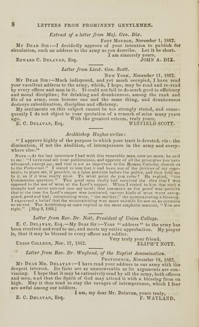 Extract of a letter from Maj. Gen. Dix. Fort Monroe, November 1, 1862. My Dear Sir:—I decidedly approve of your intention to publish for circulation, such an address to the army as you describe. Let it be short. I am sincerely yours, EawARD C. Delay an, Esq. JOHN A. DIX. Letter from Lieut. Gen. Scott. New York, November 11, 1862. Mr Dear Sir:—Much indisposed, and yet much occupied, I have read your excellent address to the arniy, which, I hope, may be read and re-read by every officer and man in it. It could not fail to do much good to efficiency and moral discipline; for drinking and drunkenness, among the rank and file of an army, soon become one and the same thing, and drunkenness destroys subordination, discipline and efficiency. My sentiments on this subject cannot be too strongly stated, and conse- quently I do not object to your quotation of a remark of mine many years ago. With the greatest esteem, truly vours, E. C. Delavan, Esq. WIXFIELD SCOTT. Archbishop Hughes writes: <•' I approve highly of the purpose to which your tract is devoted, viz : the diminution, if not the abolition, of intemperance in the army and every- where else. Note.—At the last interview I had with this venerable man. now no more, he said to me :  1 have read all your publications, and approve of nil the principles yon have advanced, except one, and that is not as important to the Roman Catholic church as to the Protestant. I staled to him that it had been one of the devices of my oppo- nents, to place me, if possible, in a false position before the public, and then hold me to it, as if it was really mine. To what point do you refer? He replied, the Communion question. This good man really had received the idea that I was opposed to the use of wine at the Lord's supper. When I slated to him that such a, thought had never entered into my head; that inasmuch as the proof was positive that at the lime the Lord's supper was instituted, various kinds of wine were recog- nized, good and bad ; intoxicating wine,  the mo?ker, the uninioxicaling a blessing. I expressed a belief tlint the nniuioxicnling was more suilable for use on an occasion so sacred. The Archbishop at once replied in the most emphatic maimer,  You are right. [May 2, 1SC4] Letter from Rev. Dr. Nott, President of Union College. E. C. Delavan, Esq.—My Dear Sir:—Your  address  to the army has been received and read to mc, and meets my entire approbation. My prayer is, that it may be blessed to every officer and soldier. Very truly your friend, Union College, Nov. 17, 1862. ELIPH'T NOTT. Letter from Rev. Dr. Wayland, of the Baptist denomination. Providence, November 18, 1S62. My Dear Mr. Delavan :—I have read your address to our army with the deepest interest. Its facts are as unanswerable as its arguments are con- vincing. I hope that it may be extensively read by all the army, both officers and men, and that the Spirit of God may attend it with a blessing from on high. May it thus tend to stay the ravages of intemperance, which I fear are awful among our soldiers. I am, my dear Mr. Delavan, yours truly, E. C. Delavan, Esq. F. WAYLAND.