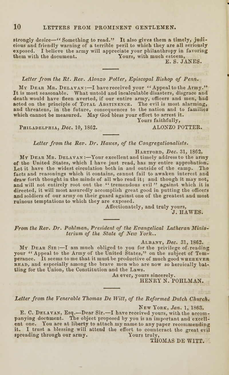 strongly desire— Something to read. It also gives them a timely, judi- cious and friendly warning of a terrible peril to which they are all seriously exposed. I believe the army will appreciate your philanthropy in favoring them with the document. Yours, with much esteem, E. S. JANES. Letter from the Rt. Rev. Alonzo Potter, Episcopal Bishop of Perm. My Dear Mr. Delavan:—I have received your Appeal to the Army. It is most seasonable. AVhat untold and incalculable disasters, disgrace and death would have fleen averted, if our entire army, officers and men, had acted on the principle of Total Abstinence. The evil is most alarming, and threatens, in the future, consequences to the nation and to families which cannot be measured. May God bless your effort to arrest it. Yours faithfully, Philadelphia, Bee. 10, 1862. ALONZO POTTER. Letter from the Rev. Dr. Hawes, of the Congregationalists. Hartford, Dec. 31, 1862. My Dear Mr. Delavan:—Your excellent and timely address to the army of the United States, which I have just read, has my entire approbation. Let it have the widest circulation both in and outside of the camp. The facts and reasonings which it contains, cannot fail to awaken interest and draw forth thought in the minds of all who read it; and though it may not, and will not entirely root out the  tremendous evil  against which it is directed, it will most assuredly accomplish great good in putting the officers and soldiers of our army on their guard against one of the greatest and most ruinous temptations to which they are exposed. Affectionately, and truly yours, J. HATVES. From the Rev. Dr. Pohlman, President of the Evangelical Lutheran Mir.is- terium of the State of New York.. Albany, Dec. 31, 1862. My Dear Sir:—I am much obliged to you for the privilege of.reading your Appeal to the Army of the United States, on the subject of Tem- perance. It seems to me that it must be productive of much good wherever read, and especially among the brave men who are now so heroically bat- tling for the Union, the Constitution and the Laws. As ever, yours sincerely. HENRY N. POHLMAN. Letter from the Venerable Thomas De Witt, of the Reformed Dutch Church. New York, Jan. 1, 1863. E. C. Delavan, Esq.—Dear Sir.—I have received yours, with the accom- panying document. The object proposed by you is an important and excell- ent one. You are at liberty to attach my name to any paper recommending it. I trust a blessing will attend the effort to counteract the great evil spreading through our army. Yours truly, THOMAS DE WITT.