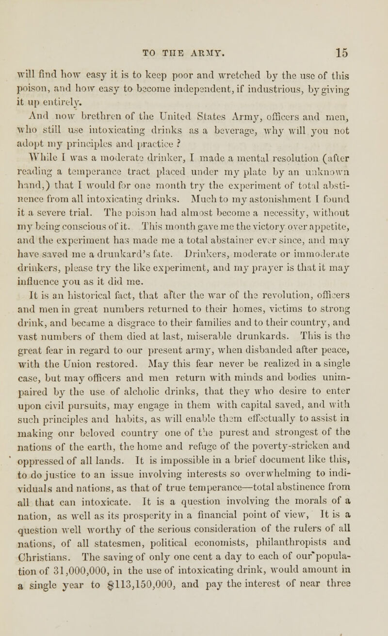 will find how easy it is to keep poor and wretched by the use of this poison, and how easy to become independent, if industrious, by giving it up entirely. And now brethren of the United States Army, officers and men, who still use intoxicating drinks as a beverage, why will you not adopt my principles and practice ? While I was a moderate drinker, I made a mental resolution (after reading a temperance tract placed under my plate by an unknown hand,) that I would for one month try the experiment of total absti- nence from all intoxicating drinks. Much to my astonishment 1 found it a severe trial. The poison had almost become a necessity, without my being conscious of it. This month gave me the victory over appetite, and the experiment has made me a total abstainer ever since, and may have saved me a drunkard's fate. Drinkers, moderate or immoderate drinkers, please try the like experiment, and my prayer is that it may influence you as it did me. It is an historical fact, that after the war of the revolution, officers and men in great numbers returned to their homes, victims to strong drink, and became a disgrace to their families and to their country, and vast numbers of them died at last, miserable drunkards. This is the great fear in regard to our present army, when disbanded after peace, with the Union restored. May this fear never be realized in a single case, but may officers and men return with minds and bodies unim- paired by the use of alcholic drinks, that they who desire to enter upon civil pursuits, may engage in them with capital saved, and with such principles and habits, as will enable them effectually to assist in making onr beloved country one of the purest and strongest of the nations of the earth, the home and refuge of the poverty-stricken and oppressed of all lands. It is impossible in a brief document like this, to do justice to an issue involving interests so overwhelming to indi- viduals and nations, as that of true temperance—total abstinence from all that can intoxicate. It is a question involving the morals of a nation, as well as its prosperity in a financial point of view, It is a question well worthy of the serious consideration of the rulers of all nations, of all statesmen, political economists, philanthropists and Christians. The saving of only one cent a day to each of our*popula- tionof 31,000,000, in the use of intoxicating drink, would amount in a single year to $113,150,000, and pay the interest of near three