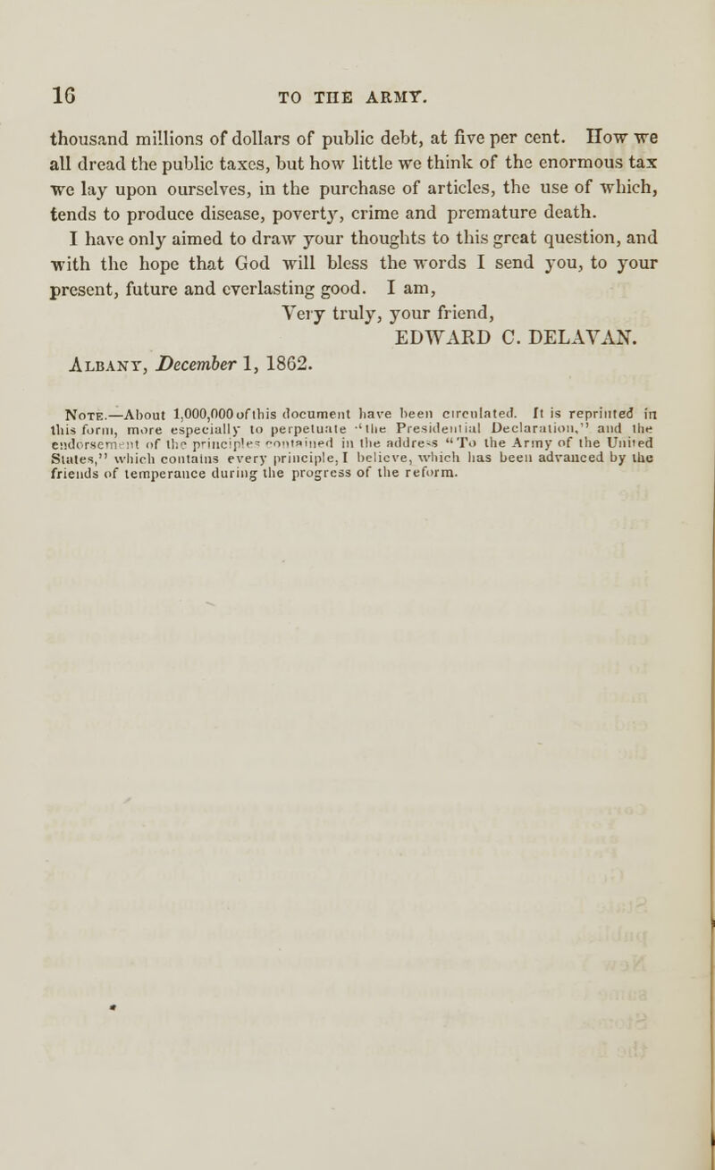 thousand millions of dollars of public debt, at five per cent. How we all dread the public taxes, but how little we think of the enormous tax we lay upon ourselves, in the purchase of articles, the use of which, tends to produce disease, poverty, crime and premature death. I have only aimed to draw your thoughts to this great question, and with the hope that God will bless the words I send you, to your present, future and everlasting good. I am, Very truly, your friend, EDWARD C. DELAVAN. Albant, December 1, 18G2. Note.—About 1,000,000 of this document have been circulated. It is reprinted in this form, more especially to perpetuate -'the Presidential Declaration, and the endorsement of the principle* contained in the addre-s To the Army of the United Slates, which contains every principle. I believe, which has been advanced by the friends of temperance during the progress of the reform.
