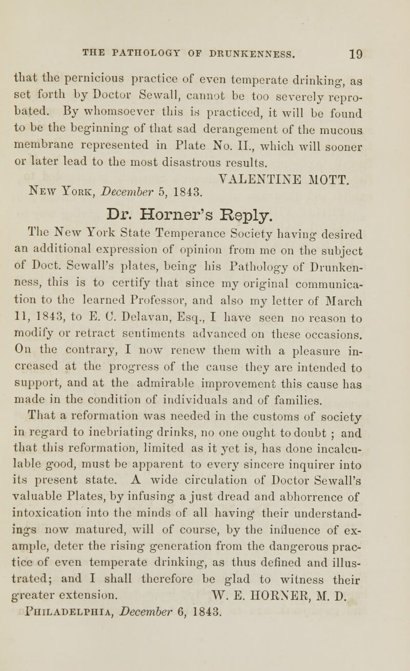 that the pernicious practice of even temperate drinking, as set forth by Doctor Sewall, cannot be too severely repro- bated. By whomsoever this is practiced, it will be found to be the beginning of that sad derangement of the mucous membrane represented in Plate No. II., which will sooner or later lead to the most disastrous results. VALENTINE MOTT. New York, December 5, 1843. Dr. Horner's Heply. The New York State Temperance Society having desired an additional expression of opinion from me on the subject of Doct. Scwall's plates, being his Pathology of Drunken- ness, this is to certify that since my original communica- tion to the learned Professor, and also my letter of March 11, 1843, to E. C. Delavan, Esq., I have seen no reason to modify or retract sentiments advanced on these occasions. On the contrary, I now renew them with a pleasure in- creased at the progress of the cause they are intended to support, and at the admirable improvement this cause has made in the condition of individuals and of families. That a reformation was needed in the customs of society in regard to inebriating drinks, no one ought to doubt ; and that this reformation, limited as it yet is, has done incalcu- lable g'ood, must be apparent to every sincere inquirer into its present state. A wide circulation of Doctor Sewall's valuable Plates, by infusing a just dread and abhorrence of intoxication into the minds of all having their understand- ings now matured, will of course, by the influence of ex- ample, deter the rising' generation from the dangerous prac- tice of even temperate drinking, as thus defined and illus- trated; and I shall therefore be glad to witness their greater extension. W. E. HORXER, M. D. Philadelphia, December 6, 1843.