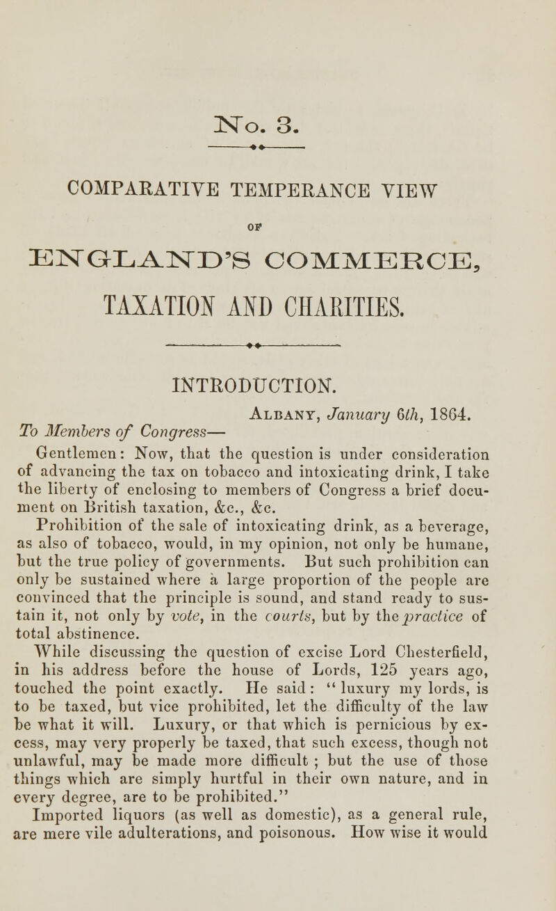 •♦ ■ COMPARATIVE TEMPERANCE VIEW OF ENGLAND'S COMMERCE, TAXATION AND CHARITIES. INTRODUCTION. Albany, January Oth, 1864. To Members of Congress— Gentlemen: Now, that the question is under consideration of advancing the tax on tobacco and intoxicating drink, I take the liberty of enclosing to members of Congress a brief docu- ment on British taxation, &c, &c. Prohibition of the sale of intoxicating drink, as a beverage, as also of tobacco, would, in my opinion, not only be humane, but the true policy of governments. But such prohibition can only be sustained where a large proportion of the people are convinced that the principle is sound, and stand ready to sus- tain it, not only by vote, in the courts, but by the practice of total abstinence. While discussing the question of excise Lord Chesterfield, in his address before the house of Lords, 125 years ago, touched the point exactly. He said:  luxury my lords, is to be taxed, but vice prohibited, let the difficulty of the law be what it will. Luxury, or that which is pernicious by ex- cess, may very properly be taxed, that such excess, though not unlawful, may be made more difficult ; but the use of those things which are simply hurtful in their own nature, and in every degree, are to be prohibited. Imported liquors (as well as domestic), as a general rule, are mere vile adulterations, and poisonous. How wise it would