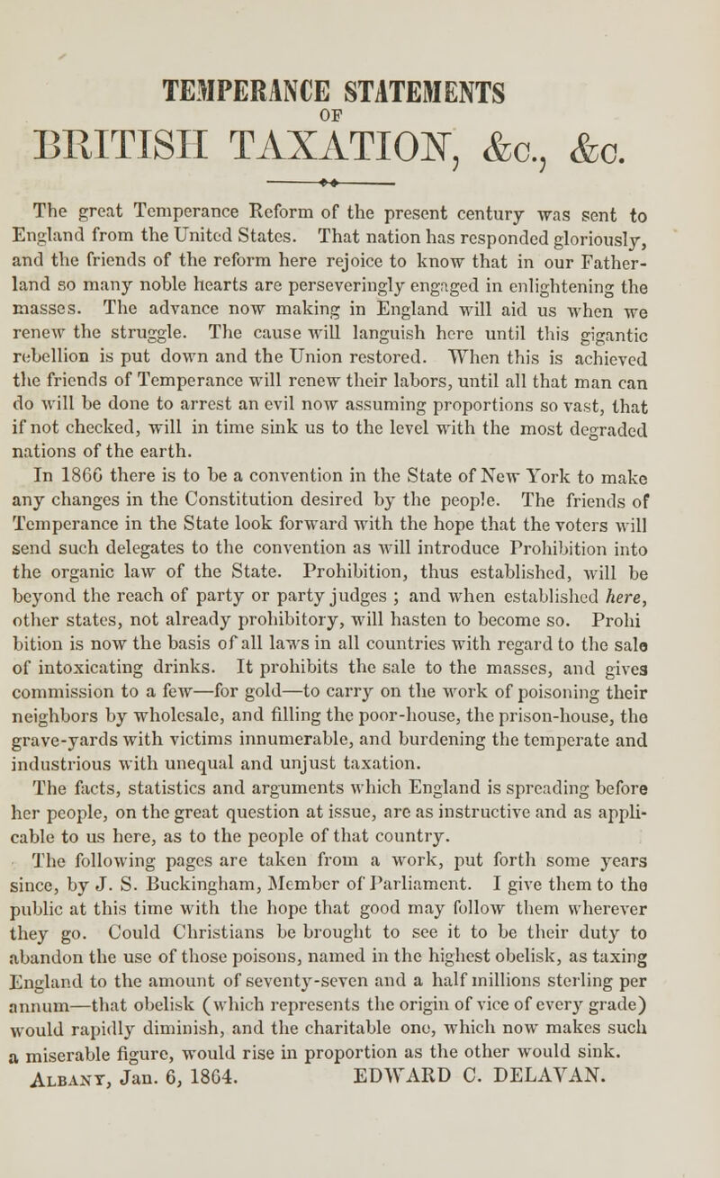 TEMPERANCE STATEMENTS OF BRITISH TAXATION, &c, &o. ■ ** The great Temperance Reform of the present century was sent to England from the United States. That nation has responded gloriously, and the friends of the reform here rejoice to know that in our Father- land so many noble hearts are perseveringly engaged in enlightening the masses. The advance now making in England will aid us when we renew the struggle. The cause will languish here until this gigantic rebellion is put down and the Union restored. When this is achieved the friends of Temperance will renew their labors, until all that man can do will be done to arrest an evil now assuming proportions so vast, that if not checked, will in time sink us to the level with the most degraded nations of the earth. In 1866 there is to be a convention in the State of New York to make any changes in the Constitution desired by the people. The friends of Temperance in the State look forward with the hope that the voters will send such delegates to the convention as will introduce Prohibition into the organic law of the State. Prohibition, thus established, will be beyond the reach of party or party judges ; and when established here, other states, not already prohibitory, will hasten to become so. Prohi bition is now the basis of all laws in all countries with regard to the sale of intoxicating drinks. It prohibits the sale to the masses, and gives commission to a few—for gold—to carry on the work of poisoning their neighbors by wholesale, and rilling the poor-house, the prison-house, the grave-yards with victims innumerable, and burdening the temperate and industrious with unequal and unjust taxation. The facts, statistics and arguments which England is spreading before her people, on the great question at issue, are as instructive and as appli- cable to us here, as to the people of that country. The following pages are taken from a work, put forth some years since, by J. S. Buckingham, Member of Parliament. I give them to the public at this time with the hope that good may follow them wherever they go. Could Christians be brought to see it to be their duty to abandon the use of those poisons, named in the highest obelisk, as taxing England to the amount of seventy-seven and a half millions sterling per annum—that obelisk (which represents the origin of vice of every grade) would rapidly diminish, and the charitable one, which now makes such a miserable figure, would rise in proportion as the other would sink. Albany, Jan. 6, 1864. EDWARD C. DELAVAN.