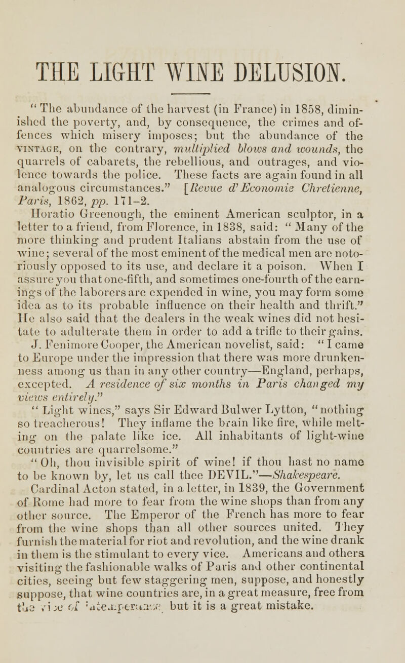 THE LIGHT WINE DELUSION.  The abundance of the harvest (in France) in 1858, dimin- ished the poverty, and, by consequence, the crimes and of- fences which misery imposes; but the abundance of the vintage, on the contrary, multiplied blows and voounds, the quarrels of cabarets, the rebellious, and outrages, and vio- lence towards the police. These facts are again found in all analogous circumstances. [Revue $Economie Chrelienne, Paris, 1862, pp. 171-2. Horatio Greenough, the eminent American sculptor, in a letter to a friend, from Florence, in 1838, said:  Many of the more thinking and prudent Italians abstain from the use of wine; several of the most eminent of the medical men are noto- riously opposed to its use, and declare it a poison. When I assure you that one-fifth, and sometimes one-fourth of the earn- ings of the laborers are expended in wine, you may form some idea as to its probable influence on their health and thrift. He also said that the dealers in the weak wines did not hesi- tate to adulterate them in order to add a trifle to their gains. J. Fenimore Cooper, the American novelist, said:  I came to Europe under the impression that there was more drunken- ness among us than in any other country—England, perhaps, excepted. A residence of six months in Paris changed my vieics entirely.  Light wines, says Sir Edward Bulwer Lytton, nothing so treacherous! They inflame the brain like fire, while melt- ing on the palate like ice. All inhabitants of light-wine countries are quarrelsome. Oh, thou invisible spirit of wine! if thou hast no name to be known by, let us call thee DEVIL.—Shakespeare. Cardinal Acton stated, in a letter, in 1839, the Government of Jitniie had more to fear from the wine shops than from any other source. The Emperor of the French has more to fear from the wine shops than all other sources united. They furnish the material for riot and revolution, and the wine drank in them is the stimulant to every vice. Americans and others visiting the fashionable walks of Paris and other continental cities, seeing but few staggering men, suppose, and honestly suppose, that wine countries are, in a great measure, free from tue .i;e of 'aiejuf-erua'.tf but it is a great mistake.