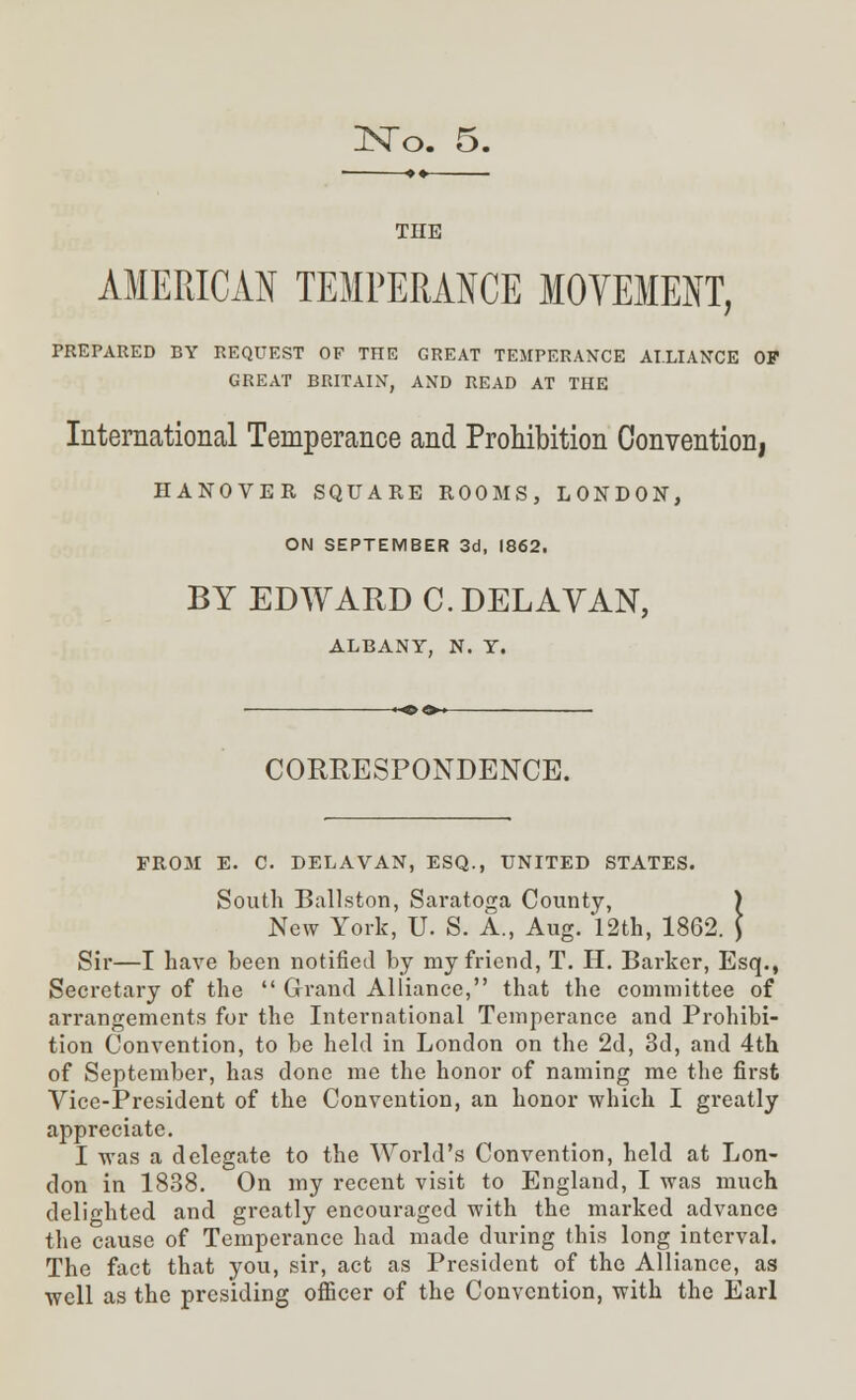 THE AMERICAN TEMPERANCE MOVEMENT, PREPARED BY REQUEST OF THE GREAT TEMPERANCE ALLIANCE OP GREAT BRITAIN, AND READ AT THE International Temperance and Prohibition Convention, HANOVER SQUARE ROOMS, LONDON, ON SEPTEMBER 3d, 1862. BY EDWARD C.DELAVAN, ALBANY, N. Y. CORRESPONDENCE. FROM E. C. DELAVAN, ESQ., UNITED STATES. South Ballston, Saratoga County, ) New York, U. S. A., Aug. 12th, 1862. } Sir—I have been notified by my friend, T. H. Barker, Esq., Secretary of the  Grand Alliance, that the committee of arrangements for the International Temperance and Prohibi- tion Convention, to be held in London on the 2d, 3d, and 4th of September, has done me the honor of naming me the first Vice-President of the Convention, an honor which I greatly appreciate. I was a delegate to the World's Convention, held at Lon- don in 1838. On my recent visit to England, I was much delighted and greatly encouraged with the marked advance the cause of Temperance had made during this long interval. The fact that you, sir, act as President of the Alliance, as well as the presiding officer of the Convention, with the Earl