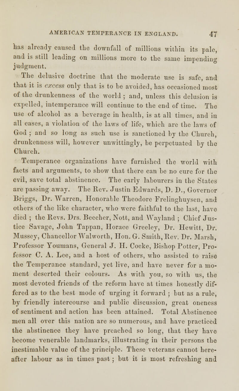 has already caused the downfall of millions within its pale, and is still leading on millions more to the same impending judgment. The delusive doctrine that the moderate use is safe, and that it is excess only that is to he avoided, has occasioned most of the drunkenness of the world ; and, unless this delusion is expelled, intemperance will continue to the end of time. The use of alcohol as a beverage in health, is at all times, and in all cases, a violation of the laws of life, which are the laws of God ; and so long as such use is sanctioned hy the Church, drunkenness will, however unwittingly, he perpetuated hy the Church. Temperance organizations have furnished the world with facts and arguments, to show that there can he no cure for the evil, save total abstinence. The early labourers in the States are passing away. The Rev. Justin Edwards, D. D., Governor Briggs, Dr. Warren, Honorable Theodore Frelinghuysen, and others of the like character, who were faithful to the last, have died ; the Revs. Drs. Beecher, Nott, and Wayland ; Chief Jus- tice Savage, John Tappan, Horace Greeley, Br. Hewitt, Dr. Mussey, Chancellor Walworth, Hon. G. Smith, Rev. Dr. Marsh, Professor Youmans, General J. H. Cocke, Bishop Potter, Pro- fessor C A. Lee, and a host of others, who assisted to raise the Temperance standard, yet live, and have never for a mo- ment deserted their colours. As with you, so with us, the most devoted friends of the reform have at times honestly dif- fered as to the best mode of urging it forward ; but as a rule, by friendly intercourse and public discussion, great oneness of sentiment and action has been attained. Total Abstinence men all over this nation are so numerous, and have practiced the abstinence they have preached so long, that they have become venerable landmarks, illustrating in their persons the inestimable value of the principle. These veterans cannot here- after labour as in times past ; but it is most refreshing and