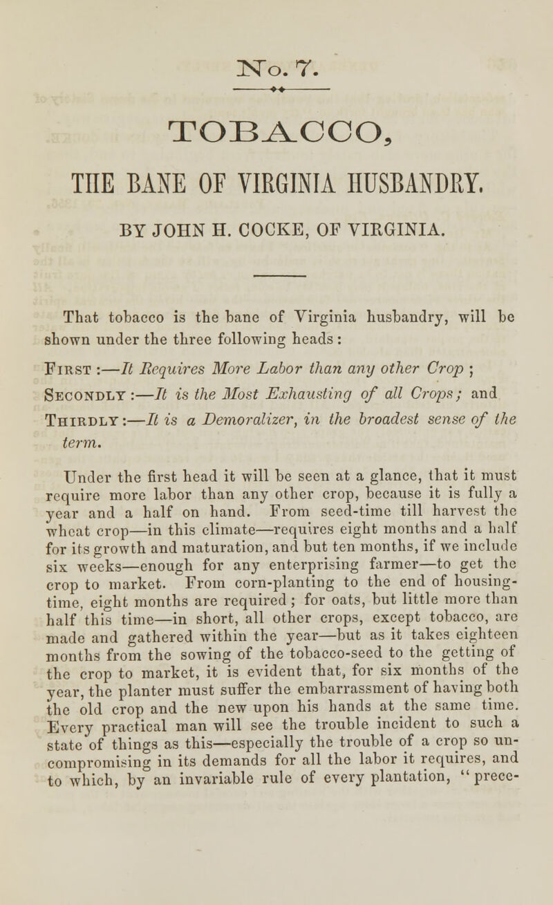 +-* TOBACCO, THE BANE OE VIRGINIA HUSBANDRY, BY JOHN H. COCKE, OF VIRGINIA. That tobacco is the bane of Virginia husbandry, will be shown under the three following heads : First :—It Requires More Labor than any other Crop ; Secondly:—It is the Most Exhausting of all Crops; and Thirdly:—It is a Demoralizer, in the broadest sense of the term. Under the first head it will be seen at a glance, that it must require more labor than any other crop, because it is fully a year and a half on hand. From seed-time till harvest the wheat crop—in this climate—requires eight months and a half for its growth and maturation, and but ten months, if we include six weeks—enough for any enterprising farmer—to get the crop to market. From corn-planting to the end of housing- time, eight months are required; for oats, but little more than half this time—in short, all other crops, except tobacco, are made and gathered within the year—but as it takes eighteen months from the sowing of the tobacco-seed to the getting of the crop to market, it is evident that, for six months of the year, the planter must suffer the embarrassment of having both the old crop and the new upon his hands at the same time. Every practical man will see the trouble incident to such a state of things as this—especially the trouble of a crop so un- compromising in its demands for all the labor it requires, and to which, by an invariable rule of every plantation,  prece-