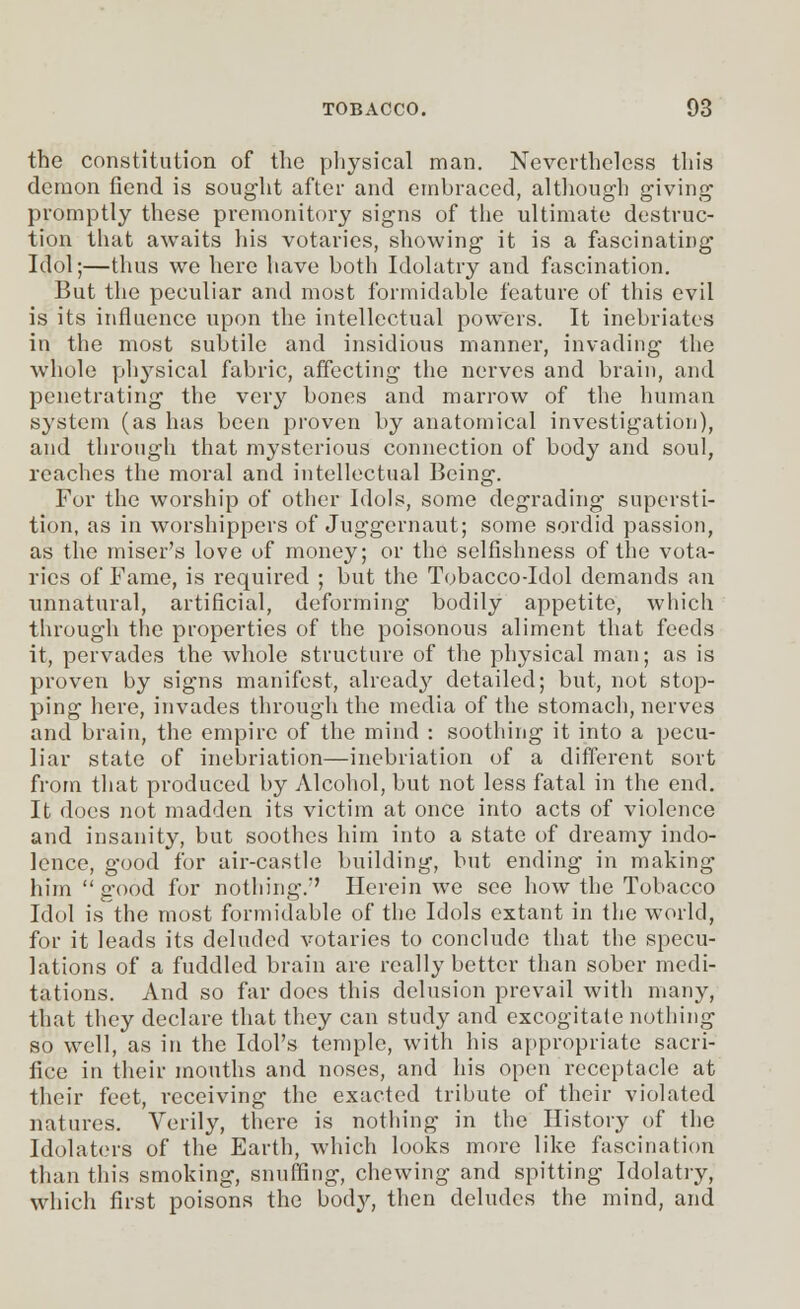 the constitution of the physical man. Nevertheless this demon fiend is sought after and embraced, although giving promptly these premonitory signs of the ultimate destruc- tion that awaits his votaries, showing it is a fascinating Idol;—thus we here have both Idolatry and fascination. But the peculiar and most formidable feature of this evil is its influence upon the intellectual powers. It inebriates in the most subtile and insidious manner, invading the whole physical fabric, affecting the nerves and brain, and penetrating the very bones and marrow of the human system (as has been proven by anatomical investigation), and through that mysterious connection of body and soul, reaches the moral and intellectual Being. For the worship of other Idols, some degrading supersti- tion, as in worshippers of Juggernaut; some sordid passion, as the miser's love of money; or the selfishness of the vota- ries of Fame, is required ; but the Tobacco Jdol demands an unnatural, artificial, deforming bodily appetite, which through the properties of the poisonous aliment that feeds it, pervades the whole structure of the physical man; as is proven by signs manifest, already detailed; but, not stop- ping here, invades through the media of the stomach, nerves and brain, the empire of the mind : soothing it into a pecu- liar state of inebriation—inebriation of a different sort from that produced by Alcohol, but not less fatal in the end. It does not madden its victim at once into acts of violence and insanity, but soothes him into a state of dreamy indo- lence, good for air-castle building, but ending in making him good for nothing. Herein we see how the Tobacco Idol is the most formidable of the Idols extant in the world, for it leads its deluded votaries to conclude that the specu- lations of a fuddled brain are really better than sober medi- tations. And so far docs this delusion prevail with many, that they declare that they can study and excogitate nothing so well, as in the Idol's temple, with his appropriate sacri- fice in their mouths and noses, and his open receptacle at their feet, receiving the exacted tribute of their violated natures. Verily, there is nothing in the History of the Idolaters of the Earth, which looks more like fascination than this smoking, snuffing, chewing and spitting Idolatry, which first poisons the body, then deludes the mind, and