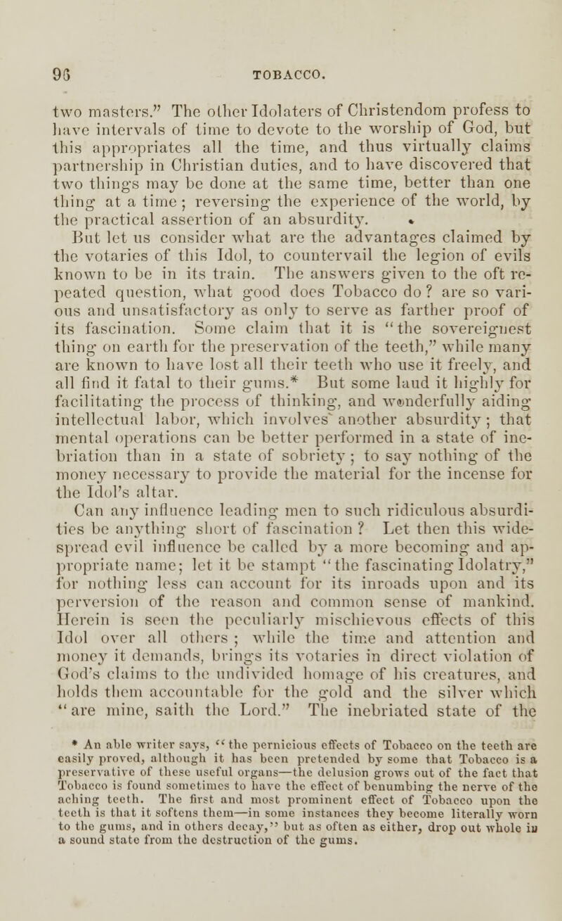 two masters. The oilier Idolaters of Christendom profess to have intervals of time to devote to the worship of God, but this appropriates all the time, and thus virtually claims partnership in Christian duties, and to have discovered that two things may be done at the same time, better than one thing at a time ; reversing the experience of the world, by the practical assertion of an absurdity. % But let ns consider what are the advantages claimed by the votaries of this Idol, to countervail the legion of evils known to be in its train. The answers given to the oft re- peated question, what good does Tobacco do ? are so vari- ous and unsatisfactory as only to serve as farther proof of its fascination. Some claim that it is the sovereignest thing on earth for the preservation of the teeth, while many are known to have lost all their teeth who use it freely, and all find it fatal to their gums.* But some laud it highly for facilitating the process of thinking, and wonderfully aiding intellectual labor, which involves another absurditj^; that mental operations can be better performed in a state of ine- briation than in a state of sobriety ; to say nothing of the money necessary to provide the material for the incense for the Idol's altar. Can any influence leading men to such ridiculous absurdi- ties be anything short of fascination ? Let then this wide- spread evil influence be called by a more becoming and ap- propriate name; let it be stampt ''the fascinating Idolatry, for nothing less can account for its inroads upon and its perversion of the reason and common sense of mankind. Herein is seen the peculiarly mischievous effects of this Idol over all others ; while the time and attention and money it demands, brings its votaries in direct violation of God's claims to the undivided homage of his creatures, and holds them account able for the gold and the silver which  are mine, saith the Lord. The inebriated state of the * An able writer s:iys, the pernicious effects of Tobacco on the teeth are easily proved, although it has been pretended by some that Tobacco is a preservative of these useful organs—the delusion grows out of the fact that Tobacco is found sometimes to have the effect of benumbing the nerve of the aching teeth. The first and most prominent effect of Tobacco upon the teeth is that it softens them—in some instances they become literally worn to the gums, and in others decay, but as often as either, drop out whole iu a sound state from the destruction of the gums.