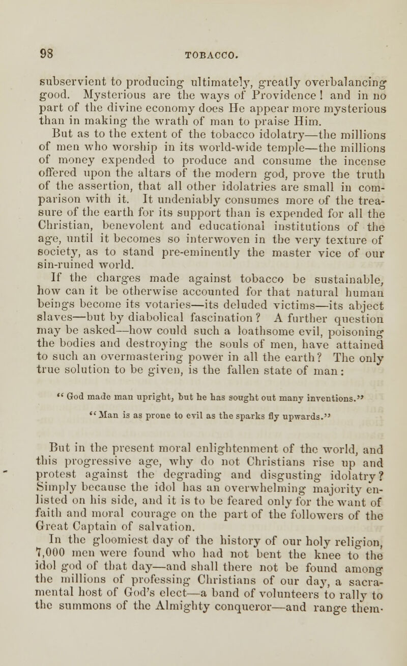 subservient to producing ultimately, greatly overbalancing good. Mysterious are the ways of Providence ! and in no part of the divine economy does He appear more mysterious than in making the wrath of man to praise Him. But as to the extent of the tobacco idolatry—the millions of men who worship in its world-wide temple—the millions of money expended to produce and consume the incense offered upon the altars of the modern god, prove the truth of the assertion, that all other idolatries are small in com- parison with it. It undeniably consumes more of the trea- sure of the earth for its support than is expended for all the Christian, benevolent and educational institutions of the ag-e, until it becomes so interwoven in the very texture of society, as to stand pre-eminently the master vice of our sin-ruined world. If the charges made against tobacco be sustainable, how can it be otherwise accounted for that natural human beings become its votaries—its deluded victims—its abject slaves—but by diabolical fascination ? A further question may be asked—how could such a loathsome evil, poisoning the bodies and destroying the souls of men, have attained to such an overmastering power in all the earth? The only true solution to be given, is the fallen state of man:  God made man upright, but he has sought out many inventions. Man is as prone to evil as the sparks fly upwards. But in the present moral enlightenment of the world, and this progressive age, why do not Christians rise up and protest against the degrading and disgusting idolatry? Simply because the idol has an overwhelming majority en- listed on his side, and it is to be feared only for the want of faith and moral courage on the part of the followers of the Great Captain of salvation. In the gloomiest day of the history of our holy religion, 7,000 men were found who had not bent the knee to the idol god of that day—and shall there not be found among the millions of professing Christians of our da}', a sacra- mental host of God's elect—a band of volunteers to rally to the summons of the Almighty conqueror—and range them-