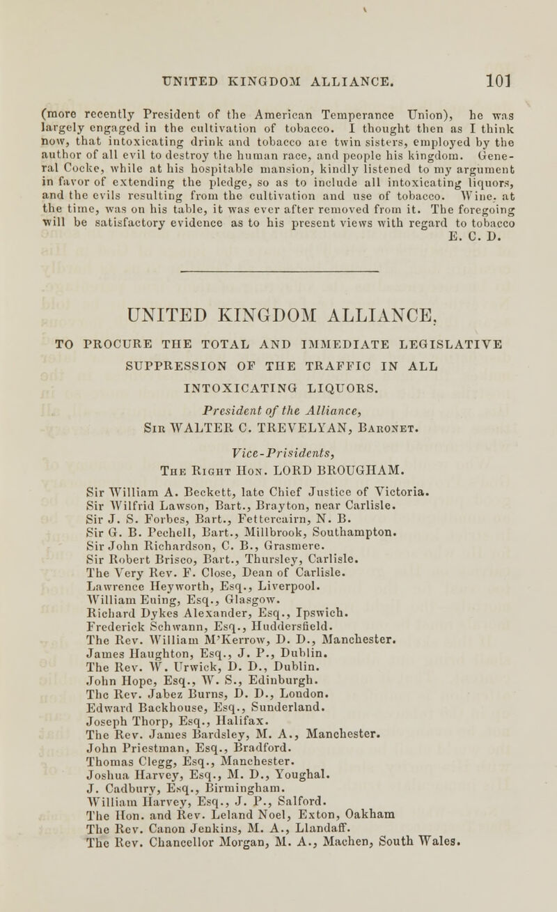 (moro recently President of the American Temperance Union), he -was largely engaged in the cultivation of tobacco. I thought then as I think now, that intoxicating drink and tobacco aie twin sisters, employed by the author of all evil to destroy the human race, and people his kingdom. Gene- ral Cocke, while at his hospitable mansion, kindly listened to my argument in favor of extending the pledge, so as to include all intoxicating liquors, and the evils resulting from the cultivation and use of tobacco. Wine, at the time, was on his table, it was ever after removed from it. The foregoing will be satisfactory evidence as to his present views with regard to tobacco E. C. D. UNITED KINGDOM ALLIANCE, TO PROCURE THE TOTAL AND IMMEDIATE LEGISLATIVE SUPPRESSION OF THE TRAFFIC IN ALL INTOXICATING LIQUORS. President of the Alliance, Sir WALTER C. TREVELYAN, Baronet. Vice-Prisidents, The Right Hon. LORD BROUGHAM. Sir William A. Beckett, late Chief Justice of Victoria. Sir Wilfrid Lawson, Bart., Brayton, near Carlisle. Sir J. S. Forbes, Bart., Fettercairn, N. B. Sir G. B. Pechell, Bart., Millbrook, Southampton. Sir John Richardson, C. B., Grasmere. Sir Robert Brisco, Bart., Thursley, Carlisle. The Very Rev. F. Close, Dean of Carlisle. Lawrence Heyworth, Esq., Liverpool. William Euing, Esq., Glasgow. Richard Dykes Alexander, Esq., Ipswich. Frederick Schwann, Esq., Huddersfield. The Rev. William M'Kerrow, D. D., Manchester. James Haughton, Esq., J. P., Dublin. The Rev. W. Urwick, D. D., Dublin. John Hope, Esq., W. S., Edinburgh. The Rev. Jabez Burns, D. D., London. Edward Backhouse, Esq., Sunderland. Joseph Thorp, Esq., Halifax. The Rev. James Bardsley, M. A., Manchester. John Priestman, Esq., Bradford. Thomas Clegg, Esq., Manchester. Joshua Harvey, Esq., M. D., Youghal. J. Cadburv, Esq., Birmingham. William Harvey, Esq., J. P., Salford. The Hon. and Rev. Leland Noel, Exton, Oakham The Rev. Canon Jenkins, M. A., Llandaff. The Rev. Chancellor Morgan, M. A., Machen, South Wales.