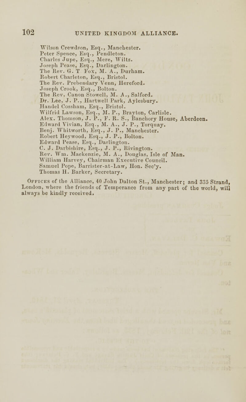 Wilson Crewdson, Esq., Manchester. Peter Spence, Esq., Pendleton. Charles Jupe, Esq., Mere, Wilts. Joseph Pease, Esq., Darlington. The Rev. G-. T Fox, M. A., Durham. Robert Charleton, Esq., Bristol. The Rev. Prebendary Venn, Hereford. Joseph Crook, Esq., Bolton. The Rev. Canon Stowell, M. A., Salford. Dr. Lee, J. P., Hartwell Park, Aylesbury. Handel Cossham, Esq., Bristol. Wilfrid Lawson, Esq., M. P., Brayton, Carlisle. Alex. Thomson, J. P., P. R. S., Banchory House, Aberdeen. Edward Vivian, Esq., M. A., J. P., Torquay. Benj. Whitworth, Esq., J. P., Manchester. Robert Heywood, Esq., J. P., Bolton. Edward Pease, Esq., Darlington. C. J. Darbishire, Esq., J. P., Rivington. Rev. Win. Mackenzie, M. A., Douglas, Isle of Man. William Harvey, Chairman Executive Council. Samuel Pope, Barrister-at-Law, Hon. Sec'y. Thomas II. Barker, Secretary. Offices of the Alliance, 40 John Dalton St., Manchester; and 335 Strand, London, where the friends of Temperance from any part of the world, will always be kindly received*