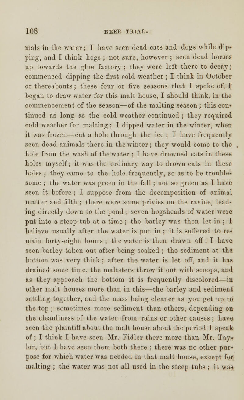 mals in the water; I have seen dead cats and dogs while dip- ping, and I think hogs ; not sure, however ; seen dead horses up towards the glue factory ; they were left there to decay; commenced dipping the first cold weather; I think in October or thereabouts; these four or five seasons that I spoke of, I began to draw water for this malt house, I should think, in the commencement of the season—of the malting season ; this con- tinued as long as the cold weather continued ; they required cold weather for malting; I clipped water in the winter, when it was frozen—cut a hole through the ice ; I have frequently seen dead animals there in the winter; they would come to the hole from the wash of the water ; I have drowned cats in these holes myself; it was the ordinary way to drown cats in these holes ; they came to the hole frequently, so as to be trouble- some ; the water was green in the fall; not so green as I have seen it before; I suppose from the decomposition of animal matter and filth ; there were some privies on the ravine, lead- ing directly down to t'.ie pond ; seven hogsheads of water were put into a steep-tub at a time ; the barley was then let in ; I believe usually after the water is put in ; it is suffered to re- main forty-eight hours ; the water is then drawn off; I have seen barley taken out after being soaked ; the sediment at the bottom was very thick; after the water is let off, and it has drained some time, the maltsters throw it out with scoops, and as they approach the bottom it is frequently discolored—in other malt houses more than in this—the barley and sediment settling together, and the mass being cleaner as you get up to the top ; sometimes more sediment than others, depending on the cleanliness of the water from rains or other causes ; have seen the plaintiff about the malt house about the period I speak of; I think I have seen Mr. Fidler there more than Mr. Tay- lor, but I have seen them both there ; there was no other pur- pose for which water was needed in that malt house, except for malting ; the water was not all used in the steep tubs ; it waa