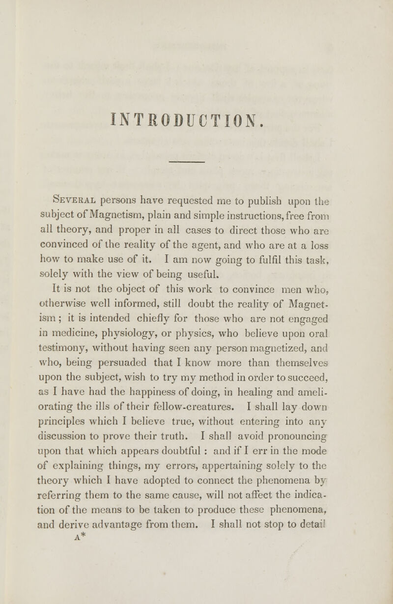 INTRODUCTION. Several persons have requested me to publish upon the subject of Magnetism, plain and simple instructions, free from all theory, and proper in all cases to direct those who are convinced of the reality of the agent, and who are at a loss how to make use of it. I am now going to fulfil this task, solely with the view of being useful. It is not the object of this work to convince men who. otherwise well informed, still doubt the reality of Magnet- ism ; it is intended chiefly for those who are not engaged in medicine, physiology, or physics, who believe upon oral testimony, without having seen any person magnetized, and who, being persuaded that I know more than themselves upon the subject, wish to try my method in order to succeed, as I have had the happiness of doing, in healing and ameli- orating the ills of their fellow-creatures. I shall lay down principles which I believe true, without entering into any discussion to prove their truth. I shall avoid pronouncing upon that which appears doubtful : and if I err in the mode of explaining things, my errors, appertaining solely to the theory which I have adopted to connect the phenomena by referring them to the same cause, will not affect the indica- tion of the means to be taken to produce these phenomena, and derive advantage from them. I shall not stop to detail A*