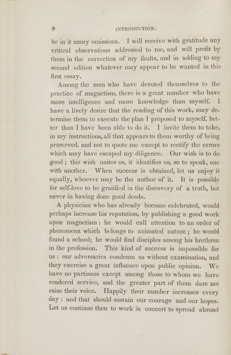 be in it many omissions. I will receive with gratitude any critical observations addressed to me, and will profit by them in the correction of my faults, and in adding to my second edition whatever may appear to be wanted in this first essay. Among the men who have devoted themselves to the practice of magnetism, there is a great number who have more intelligence and more knowledge than myself. 1 have a lively desire that the reading of this work, may de- termine them to execute the plan I proposed to myself, bet- ter than I have been able to do it. I invite them to take, in my instructions, all that appears to them worthy of being preserved, and not to quote me except to rectify the errors which may have escaped my diligence. Our wish is to do good ; this wish unites us, it identifies us, so to speak, one with another. When success is obtained, let us enjoy it equally, whoever may be the author of it. It is possible for self-love to be gratified in the discovery of a truth, but never in having done good deeds. A physician who has already become celebrated, would perhaps increase his reputation, by publishing a good work upon magnetism : he would call attention to an order of phenomena which belongs to animated nature ; he would found a school; he would find disciples among his brethren in the profession. This kind of success is impossible for us : our adversaries condemn us without examination, and they exercise a great influence upon public opinion. We have no partisans except among those to whom we have rendered service, and the greater part of them dare not raise their voice. Happily their number increases every- day : and that should sustain our courage and our hopes. Let us continue then to work in concert to spread abroad