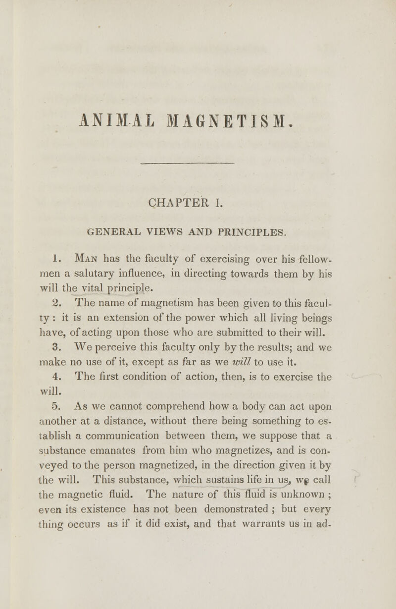 ANIMAL MAGNETISM. CHAPTER I. GENERAL VIEWS AND PRINCIPLES. 1. Man has the faculty of exercising over his fellow, men a salutary influence, in directing towards them by his will the vital principle. 2. The name of magnetism has been given to this facul- ty : it is an extension of the power which all living beings have, of acting upon those who are submitted to their will. 3. We perceive this faculty only by the results; and we make no use of it, except as far as we will to use it. 4. The first condition of action, then, is to exercise the will. 5. As we cannot comprehend how a body can act upon another at a distance, without there being something to es- tablish a communication between them, we suppose that a substance emanates from him who magnetizes, and is con- veyed to the person magnetized, in the direction given it by the will. This substance, which sustains life in us, wg call the magnetic fluid. The nature of this fluid is unknown ; even its existence has not been demonstrated ; but every thing occurs as if it did exist, and that warrants us in ad-