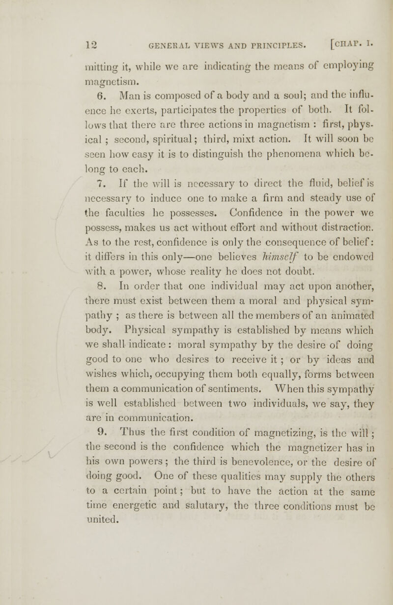 mining it, while wc are indicating the means of employing magnetism. 6. Man is composed of a body and a soul; and the influ- ence he exerts, participates the properties of both. It fol- lows that there are three actions in magnetism : first, phys- ical ; second, spiritual; third, mixt action. It will soon be seen how easy it is to distinguish the phenomena which be- long to each. 7. If the will is necessary to direct the fluid, belief is necessary to induce one to make a firm and steady use of the faculties he possesses. Confidence in the power we possess, makes us act without effort and without distraction. As to the rest, confidence is only the consequence of belief: it differs in this only—one believes himself to be endowed with a power, whose reality he docs not doubt. 8. In order that one individual may act upon another, there must exist between them a moral and physical sym- pathy ; as there is between all the members of an animated body. Physical sympathy is established by means which we shall indicate : moral sympathy by the desire of doing good to one who desires to receive it ; or by ideas and wishes which, occupying them both equally, forms between them a communication of sentiments. When this sympathy is well established between two individuals, we say, they are in communication. 9. Thus the first condition of magnetizing, is the will ; the second is the confidence which the magnetizcr has in his own powers; the third is benevolence, or the desire of doing good. One of these qualities may supply the others to a certain point; but to have the action at the same time energetic and salutary, the three conditions must be united.