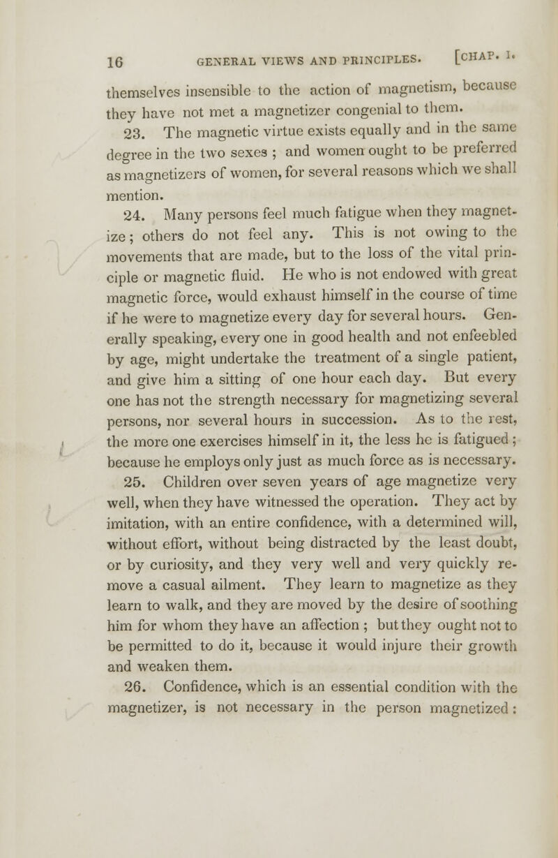 themselves insensible to the action of magnetism, because they have not met a magnctizcr congenial to them. 23. The magnetic virtue exists equally and in the same degree in the two sexes ; and women ought to be preferred as magnetizers of women, for several reasons which we shall mention. 24. Many persons feel much fatigue when they magnet- ize; others do not feel any. This is not owing to the movements that are made, but to the loss of the vital prin- ciple or magnetic fluid. He who is not endowed with great magnetic force, would exhaust himself in the course of time if he were to magnetize every day for several hours. Gen- erally speaking, every one in good health and not enfeebled by age, might undertake the treatment of a single patient, and give him a sitting of one hour each day. But every one has not the strength necessary for magnetizing several persons, nor several hours in succession. As to the rest, the more one exercises himself in it, the less he is fatigued ; because he employs only just as much force as is necessary. 25. Children over seven years of age magnetize very well, when they have witnessed the operation. They act by imitation, with an entire confidence, with a determined will, without effort, without being distracted by the least doubt, or by curiosity, and they very well and very quickly re- move a casual ailment. They learn to magnetize as they learn to walk, and they are moved by the desire of soothing him for whom they have an affection ; but they ought not to be permitted to do it, because it would injure their growth and weaken them. 26. Confidence, which is an essential condition with the magnetizer, is not necessary in the person magnetized :