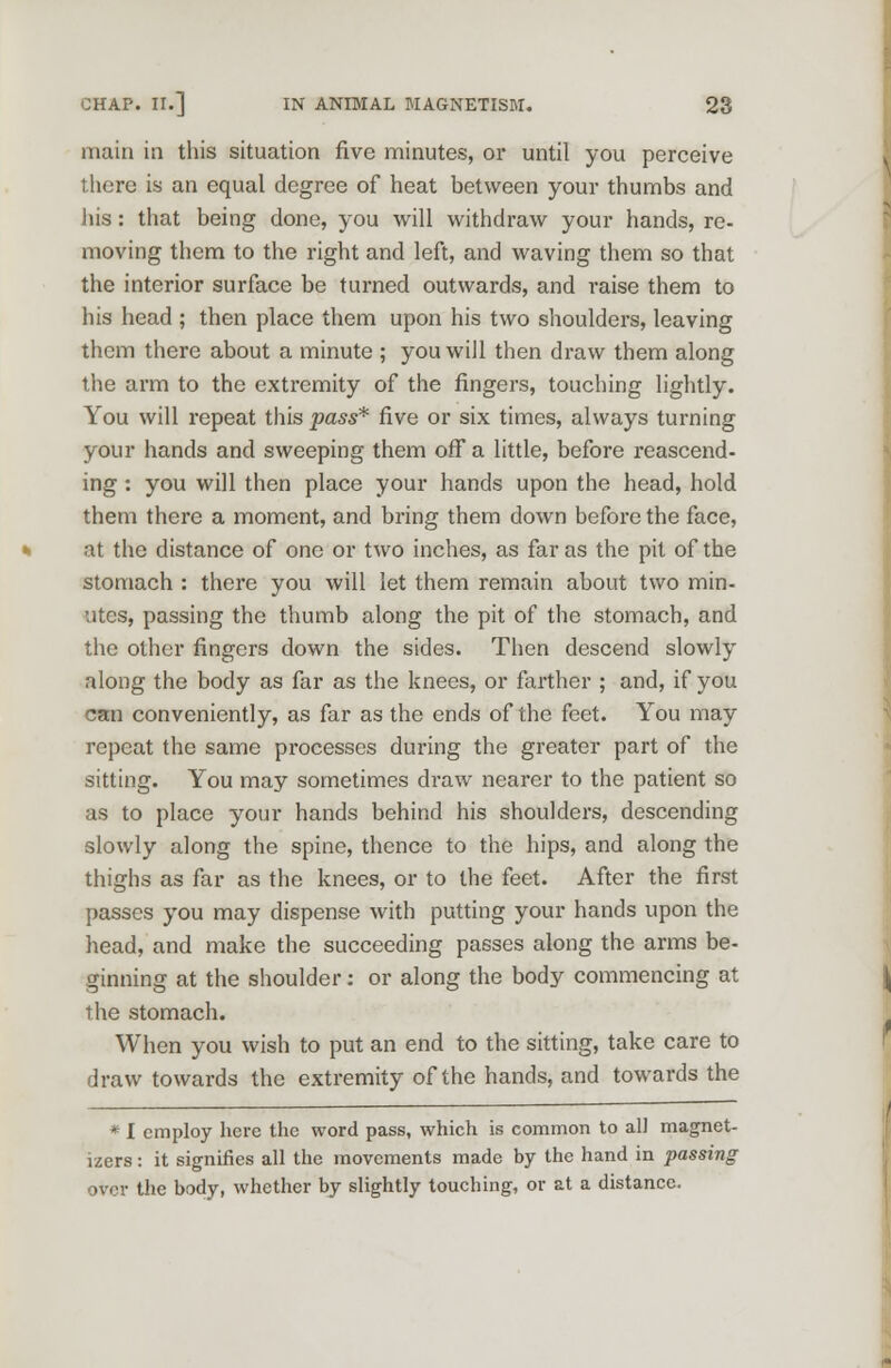 main in this situation five minutes, or until you perceive there is an equal degree of heat between your thumbs and his: that being done, you will withdraw your hands, re- moving them to the right and left, and waving them so that the interior surface be turned outwards, and raise them to his head ; then place them upon his two shoulders, leaving them there about a minute ; you will then draw them along the arm to the extremity of the fingers, touching lightly. You will repeat this pass* five or six times, always turning your hands and sweeping them off a little, before reascend- ing : you will then place your hands upon the head, hold them there a moment, and bring them down before the face, at the distance of one or two inches, as far as the pit of the stomach : there you will let them remain about two min- utes, passing the thumb along the pit of the stomach, and the other fingers down the sides. Then descend slowly along the body as far as the knees, or farther ; and, if you can conveniently, as far as the ends of the feet. You may repeat the same processes during the greater part of the sitting. You may sometimes draw nearer to the patient so as to place your hands behind his shoulders, descending slowly along the spine, thence to the hips, and along the thighs as far as the knees, or to the feet. After the first passes you may dispense with putting your hands upon the head, and make the succeeding passes along the arms be- ginning at the shoulder: or along the body commencing at the stomach. When you wish to put an end to the sitting, take care to draw towards the extremity of the hands, and towards the * I employ here the word pass, which is common to all magnet- izers: it signifies all the movements made by the hand in passing over the body, whether by slightly touching, or at a distance.