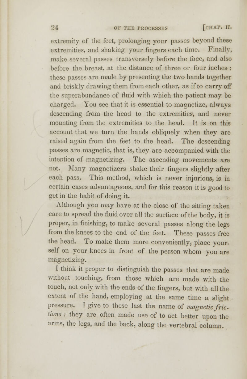 extremity of the feet, prolonging your passes beyond these extremities, and shaking your ringers each time. Finally, make several passes transversely before the face, and also before the breast, at the distance of three or four inches : these passes are made by presenting the two hands together and briskly drawing them from each other, as if to carry off the superabundance of fluid with which the patient may be charged. You see that it is essential to magnetize, always descending from the head to the extremities, and never mounting from the extremities to the head. It is on this account that we turn the hands obliquely when they are raised again from the feet to the head. The descending passes are magnetic, that is, they are accompanied with the intention of magnetizing. The ascending movements are not. Many magnctizers shake their fingers slightly after each pass. This method, which is never injurious, is in certain cases advantageous, and for this reason it is good to get in the habit of doing it. Although you may have at the close of the sitting taken care to spread the fluid over all the surface of the body, it is proper, in finishing, to make several passes along the legs from the knees to the end of the feet. These passes free the head. To make them more conveniently, place your- self on your knees in front of the person whom you are magnetizing. I think it proper to distinguish the passes that are made without touching, from those which are made with the touch, not only with the ends of the fingers, but with all the extent of the hand, employing at the same time a slight pressure. I give to these last the name of magnetic fric tions : they are often made use of to act better upon the arms, the legs, and the back, along the vertebral column.