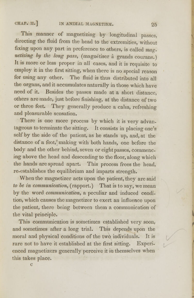 This manner of magnetizing by longitudinal passes, directing the fluid from the head to the extremities, without fixing upon any part in preference to others, is called mag. netizing by the long pass, (magnetiser a grands courans.) It is more or less proper in all cases, and it is requisite to employ it in the first sitting, when there is no special reason for using any other. The fluid is thus distributed into all the organs, and it accumulates naturally in those which have need of it. Besides the passes made at a short distance, others are made, just before finishing, at the distance of two or three feet. They generally produce a calm, refreshing and pleasurable sensation. There is one more process by which it is very advan- tageous to terminate the sitting. It consists in placing one's self by the side of the patient, as he stands up, and, at the distance of a foot, making with both hands, one before the body and the other behind, seven or eight passes, commenc- ing above the head and descending to the floor, along which the hands are spread apart. This process frees the head, re-establishes the equilibrium and imparts strength. When the magnetizer acts upon the patient, they are said to be in communication, (rapport.) That is to say, we mean by the word communication, a peculiar and induced condi- tion, which causes the magnetizer to exert an influence upon the patient, there being between them a communication of the vital principle. This communication is sometimes established very soon, and sometimes after a long trial. This depends upon the moral and physical conditions of the two, individuals. It is rare not to have it established at the first sitting. Experi- enced magnetizers generally perceive it in themselves when this takes place, c