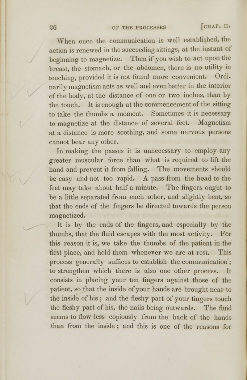 When once the communication is well established, the action is renewed in the succeeding sittings, at the instant ol beginning to magnetize. Then if you wish to act upon the breast, the stomach, or the abdomen, there is no utility in touching, provided it is not found more convenient. Ordi- narily magnetism acts as well and even better in the interior of the body, at the distance of one or two inches, than by the touch. It is enough at the commencement of the sitting to take the thumbs a moment. Sometimes it is necessary to magnetize at the distance of several feet. Magnetism at a distance is more soothing, and some nervous persons cannot bear any other. In making the passes it is unnecessary to employ any greater muscular force than what is required to lift the hand and prevent it from falling. The movements should be easy and not too rapid. A pass from the head to the feet may take about half a minute. The fingers ought to be a little separated from each other, and slightly bent, so that the ends of the fingers be directed towards the person magnetized. It is by the ends of the fingers, and especially by the thumbs, that the fluid escapes with the most activity. For this reason it is, we take the thumbs of the patient in the first place, and hold them whenever we are at rest. This process generally suffices to establish the communication ; to strengthen which there is also one other process. It consists in placing your ten fingers against those of the patient, so that the inside of your hands are brought near to the inside of his ; and the fleshy part of your fingers touch the fleshy part of his, the nails being outwards. The fluid seems to flow less copiously from the back of the hands than from the inside ; and this is one of the reasons for