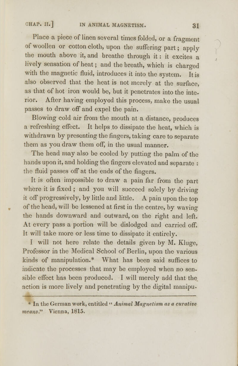 Place a piece of linen several times folded, or a fragment of woollen or cotton cloth, upon the suffering part; apply the mouth above it, and breathe through it: it excites a lively sensation of heat; and the breath, which is charged with the magnetic fluid, introduces it into the system. It is also observed that the heat is not merely at the surface, as that of hot iron would be, but it penetrates into the inte- rior. After having employed this process, make the usual passes to draw off and expel the pain. Blowing cold air from the mouth at a distance, produces a refreshing effect. It helps to dissipate the heat, which is withdrawn by presenting the fingers, taking care to separate them as you draw them off, in the usual manner. The head may also be cooled by putting the palm of the hands upon it, and holding the fingers elevated and separate : the fluid passes off at the ends of the fingers. It is often impossible to draw a pain far from the part where it is fixed ; and you will succeed solely by driving it off progressively, by little and little. A pain upon the top of the head, will be lessened at first in the centre, by waving the hands downward and outward, on the right and left. At every pass a portion will be dislodged and carried off. It will take more or less time to dissipate it entirely. I will not here relate the details given by M. Kluge, Professor in the Medical School of Berlin, upon the various kinds of manipulation.* What has been said suffices to indicate the processes that may be employed when no sen- sible effect has been produced. I will merely add that the action is more lively and penetrating by the digital manipu- . * In the German work, entitled  Animal Magnetism as a curative 7neans. Vienna, 1815.