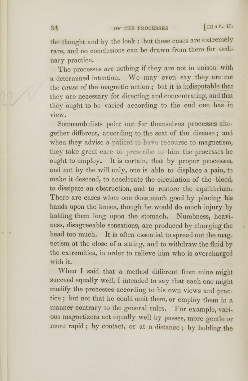 the thought and by the look : but these cases are extremely rare, and no conclusions can be drawn from them for ordi- nary practice. The processes are nothing if they are not in unison with a determined intention. We may even say they are not the cause of the magnetic action ; but it is indisputable that they are necessary for directing and concentrating, and that they ought to be varied according to the end one has in view. Somnambulists point out for themselves processes alto- gether different, according to the seat of the disease; and when they advise a patient to have recourse to magnetism, they take great care to prescribe to him the processes he ought to employ. It is certain, that by proper processes, and not by the will only, one is able to displace a pain, to make it descend, to accelerate the circulation of the blood, to dissipate an obstruction, and to restore the equilibrium. There are cases when one does much good by placing his hands upon the knees, though he would do much injury by holding them long upon the stomach. Numbness, heavi. ness, disagreeable sensations, are produced by charging the head too much. It is often essential to spread out the mag- netism at the close of a sitting, and to withdraw the fluid by the extremities, in order to relieve him who is overcharged with it. When I said that a method different from mine might succeed equally well, I intended to say that each one might modify the processes according to his own views and prac- tice ; but not that he could omit them, or employ them in a manner contrary to the general rules. For example, vari- ous magnetizers act equally well by passes, more gentle or more rapid ; by contact, or at a distance ; by holding the
