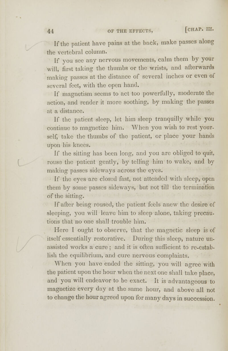If the patient have pains at the hack, make passes along the vertebral column. If you see any nervous movements, calm them by your will, first taking the thumbs or the wrists, and afterwards making passes at the distance of several inches or even of several feet, with the open hand. If magnetism seems to act too powerfully, moderate the action, and render it more soothing, by making the passes at a distance. If the patient sleep, let him sleep tranquilly while you continue to magnetize him. When you wish to rest your- self, take the thumbs of the patient, or place your hands upon his knees. If the sitting has been long, and you are obliged to quit, rouse the patient gently, by telling him to wake, and by making passes sideways across the eyes. If the eyes are closed fast, not attended with sleep, open them by some passes sideways, but not till the termination of the sitting. If after being roused, the patient feels anew the desire of sleeping, you will leave him to sleep alone, taking precau- tions that no one shall trouble him. Here I ought to observe, that the magnetic sleep is of itself essentially restorative. During this sleep, nature un- assisted works a cure; and it is often sufficient to re-estab- lish the equilibrium, and cure nervous complaints. When you have ended the sitting, you will agree with the patient upon the hour when the next one shall take place, and you will endeavor to be exact. It is advantageous to magnetize every day at the same hour, and above all not to change the hour agreed upon for many days in succession.
