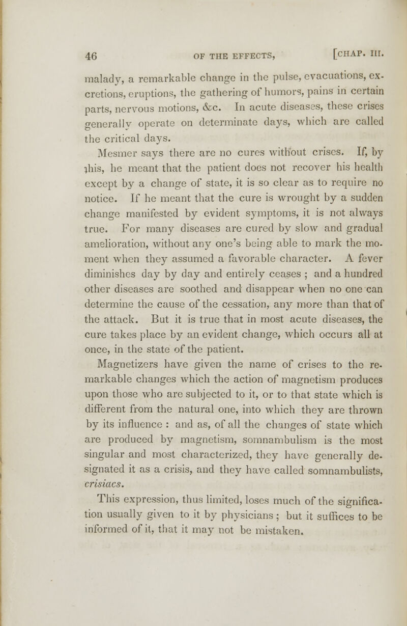 malady, a remarkable change in the pulse, evacuations, ex- crctions, eruptions, the gathering of humors, pains in certain parts, nervous motions, &c. In acute diseases, these crises generally operate on determinate days, which arc called the critical days. Mesmer says there are no cures without crises. If, by jhis, he meant that the patient does not recover his health except by a change of state, it is so clear as to require no notice. If he meant that the cure is wrought by a sudden change manifested by evident symptoms, it is not always true. For many diseases are cured by slow and gradual amelioration, without any one's being able to mark the mo- ment when they assumed a favorable character. A fever diminishes day by day and entirely ceases ; and a hundred other diseases are soothed and disappear when no one can determine the cause of the cessation, any more than that of the attack. But it is true that in most acute diseases, the cure takes place by an evident change, which occurs all at once, in the state of the patient. Magnetizers have given the name of crises to the re- markable changes which the action of magnetism produces upon those who are subjected to it, or to that state which is different from the natural one, into which they are thrown by its influence : and as, of all the changes of state which are produced by magnetism, somnambulism is the most singular and most characterized, they have generally de- signated it as a crisis, and they have called somnambulists, crisiacs. This expression, thus limited, loses much of the significa- tion usually given to it by physicians; but it suffices to be informed of it, that it may not be mistaken.