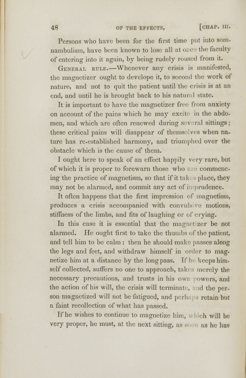 Persons who have been for the first time put into som- nambulism, have been known to lose all at 01 c • the faculty of entering into it again, by being rudely roused from it. General rule.—Whenever any crisis is manifested, the magnetizer ought to develope it, to second the work of nature, and not to quit the patient until the crisis is at an end, and until he is brought back to his natural state. It is important to have the magnetizer free from anxiety on account of the pains which he may excite in the abdo- men, and which are often renewed during several sittings; these critical pains will disappear of themselves when na- ture has re-established harmony, and triumphed over the obstacle which is the cause of them. I ought here to speak of an effect happily very rare, but of which it is proper to forewarn those who are commenc- ing the practice of magnetism, so that if it tak. a place, they may not be alarmed, and commit any act of in prudence. It often happens that the first impression of magnetism, produces a crisis accompanied with convulsive motions, stiffness of the limbs, and fits of laughing or of crying. In this case it is essential that the magnetizer be not alarmed. He ought first to take the thumbs of the patient, and tell him to be calm : then he should make passes along the legs and feet, and withdraw himself in order to mag- netize him at a distance by the long pass. If he keeps him- self collected, suffers no one to approach, takes merely the necessary precautions, and trusts in his own owers, and the action of his will, the crisis will terminate, id the per- son magnetized will not be fatigued, and perhaps retain but a faint recollection of what has passed. If he wishes to continue to magnetize him, i hich will be very proper, he must, at the next sitting, as so >n as he has