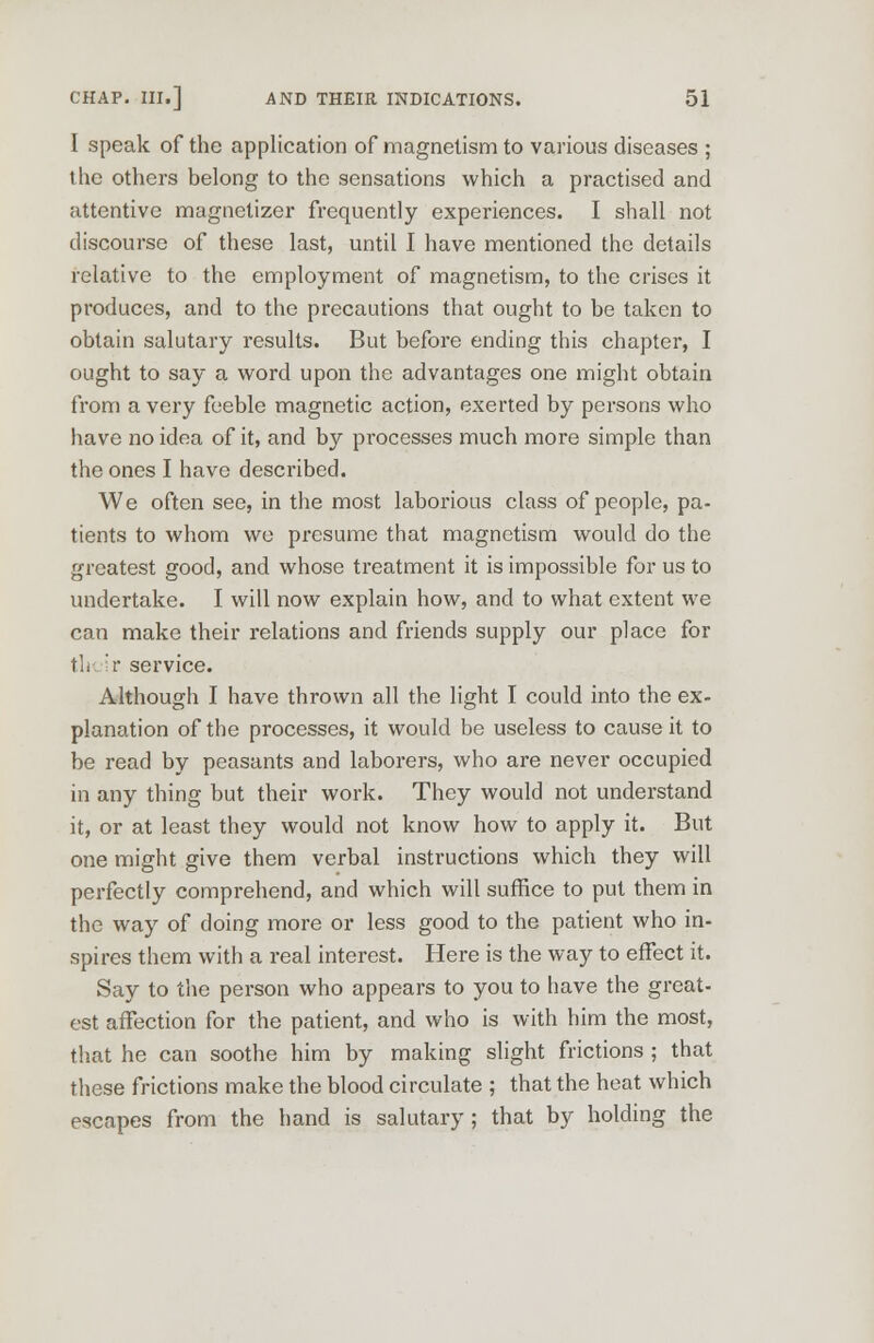 I speak of the application of magnetism to various diseases ; the others belong to the sensations which a practised and attentive magnetizer frequently experiences. I shall not discourse of these last, until I have mentioned the details relative to the employment of magnetism, to the crises it produces, and to the precautions that ought to be taken to obtain salutary results. But before ending this chapter, I ought to say a word upon the advantages one might obtain from a very feeble magnetic action, exerted by persons who have no idea of it, and by processes much more simple than the ones I have described. We often see, in the most laborious class of people, pa- tients to whom we presume that magnetism would do the greatest good, and whose treatment it is impossible for us to undertake. I will now explain how, and to what extent we can make their relations and friends supply our place for tli r service. Although I have thrown all the light I could into the ex- planation of the processes, it would be useless to cause it to be read by peasants and laborers, who are never occupied in any thing but their work. They would not understand it, or at least they would not know how to apply it. But one might give them verbal instructions which they will perfectly comprehend, and which will suffice to put them in the way of doing more or less good to the patient who in- spires them with a real interest. Here is the way to effect it. Say to the person who appears to you to have the great- est affection for the patient, and who is with him the most, that he can soothe him by making slight frictions ; that these frictions make the blood circulate ; that the heat which escapes from the hand is salutary ; that by holding the