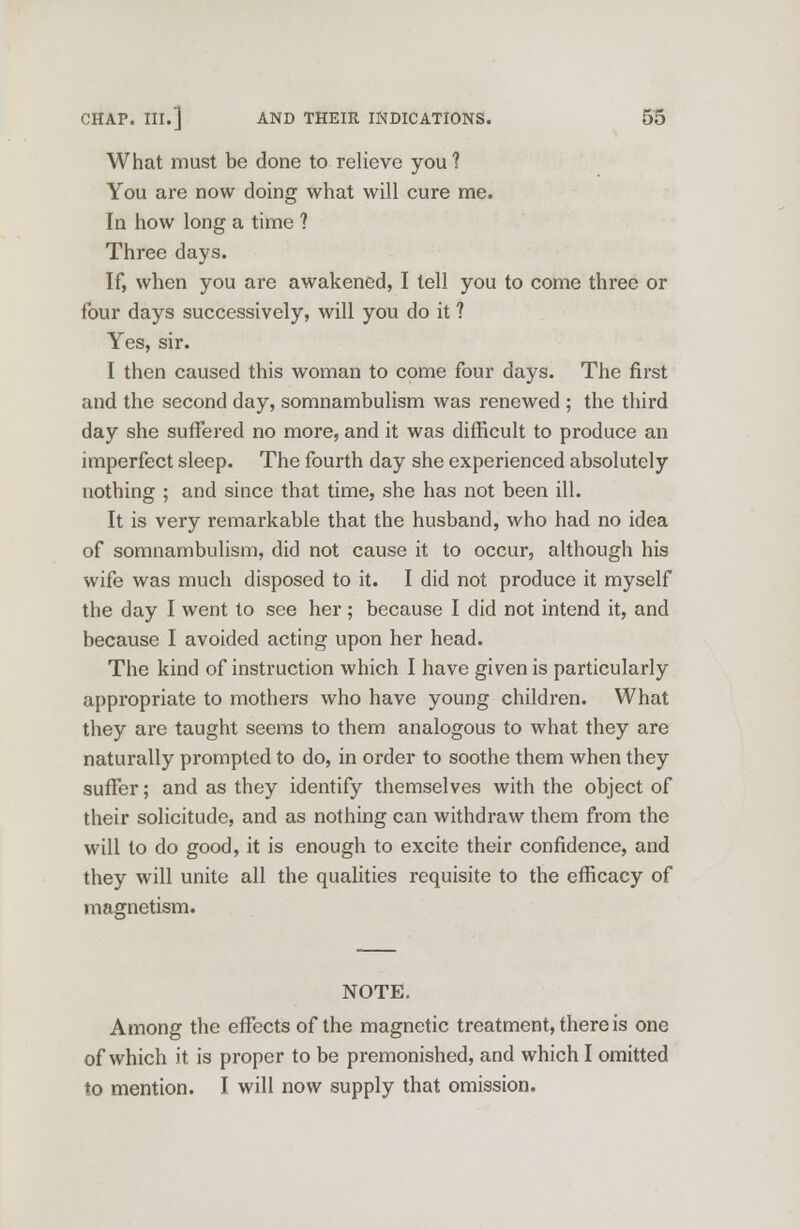 What must be done to relieve you? You are now doing what will cure me. In how long a time ? Three days. If, when you are awakened, I tell you to come three or four days successively, will you do it 1 Yes, sir. I then caused this woman to come four days. The first and the second day, somnambulism was renewed ; the third day she suffered no more, and it was difficult to produce an imperfect sleep. The fourth day she experienced absolutely nothing ; and since that time, she has not been ill. It is very remarkable that the husband, who had no idea of somnambulism, did not cause it to occur, although his wife was much disposed to it. I did not produce it myself the day I went to see her; because I did not intend it, and because I avoided acting upon her head. The kind of instruction which I have given is particularly appropriate to mothers who have young children. What they are taught seems to them analogous to what they are naturally prompted to do, in order to soothe them when they suffer; and as they identify themselves with the object of their solicitude, and as nothing can withdraw them from the will to do good, it is enough to excite their confidence, and they will unite all the qualities requisite to the efficacy of magnetism. NOTE. Among the effects of the magnetic treatment, there is one of which it is proper to be premonished, and which I omitted to mention. I will now supply that omission.