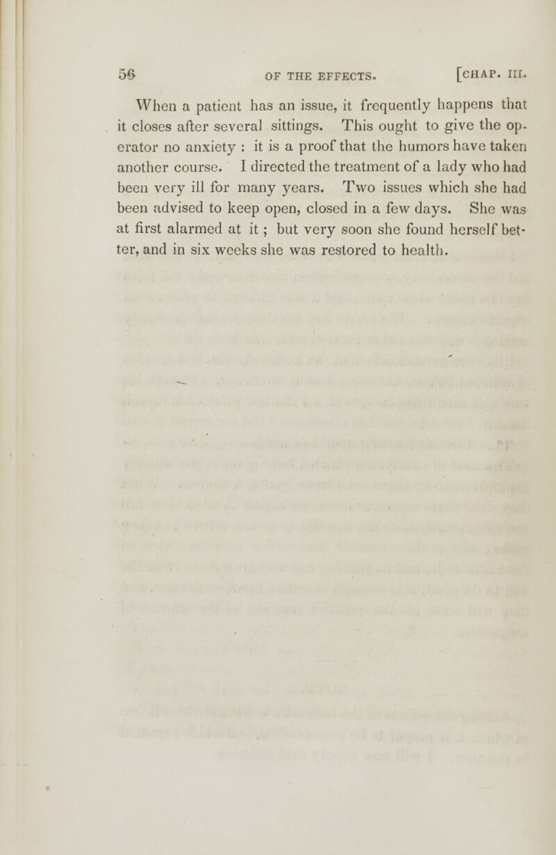 When a patient has an issue, it frequently happens that it closes after several sittings. This ought to give the op- erator no anxiety : it is a proof that the humors have taken another course. I directed the treatment of a lady who had been very ill for many years. Two issues which she had been advised to keep open, closed in a few days. She was at first alarmed at it; but very soon she found herself bet- ter, and in six weeks she was restored to health.