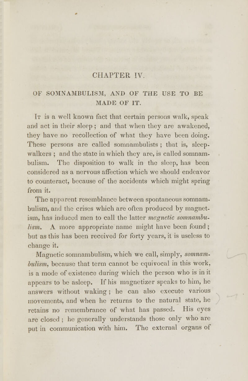 OF SOMNAMBULISM, AND OF THE USE TO BE MADE OF IT. It is a well known fact that certain persons walk, speak and act in their sleep; and that when they are awakened, they have no recollection of what they have been doing. These persons are called somnambulists ; that is, sleep- walkers ; and the state in which they are, is called somnam- bulism. The disposition to walk in the sleep, has been considered as a nervous affection which we should endeavor to counteract, because of the accidents which might spring from it. The apparent resemblance between spontaneous somnam- bulism, and the crises which are often produced by magnet- ism, has induced men to call the latter magnetic somnambu- lism. A more appropriate name might have been found; but as this has been received for forty years, it is useless to change it. Magnetic somnambulism, which we call, simply, somnam- bulism, because that term cannot be equivocal in this work, is a mode of existence during which the person who is in it appears to be asleep. If his magnetizer speaks to him, he answers without waking; he can also execute various movements, and when he returns to the natural state, he retains no remembrance of what has passed. His eyes are closed ; he generally understands those only who are put in communication with him. The external organs of
