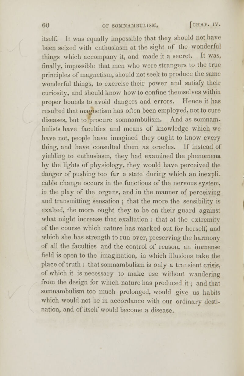 itself. It was equally impossible that they should not have been seized with enthusiasm at the sight of the wonderful things which accompany it, and made it a secret. It was, finally, impossible that men who were strangers to the true principles of magnetism, should not seek to produce the same wonderful things, to exercise their power and satisfy their curiosity, and should know how to confine themselves within proper bounds to avoid dangers and errors. Hence it has resulted that magnetism has often been employed, not to cure diseases, but to procure somnambulism. And as somnam- bulists have faculties and means of knowledge which we have not, people have imagined they ought to know every thing, and have consulted them as oracles. If instead of yielding to enthusiasm, they had examined the phenomena by the lights of physiology, they would have perceived the danger of pushing too far a state during which an inexpli- cable change occurs in the functions of the nervous system, in the play of the organs, and in the manner of perceiving and transmitting sensation ; that the more the sensibility is exalted, the more ought they to be on their guard against what might increase that exaltation : that at the extremity of the course which nature has marked out for herself, and which she has strength to run over, preserving the harmony of all the faculties and the control of reason, an immense field is open to the imagination, in which illusions take the place of truth : that somnambulism is only a transient crisis, of which it is necessary to make use without wandering from the design for which nature has produced it; and that somnambulism too much prolonged, would give us habits which would not be in accordance with our ordinary desti- nation, and of itself would become a disease.