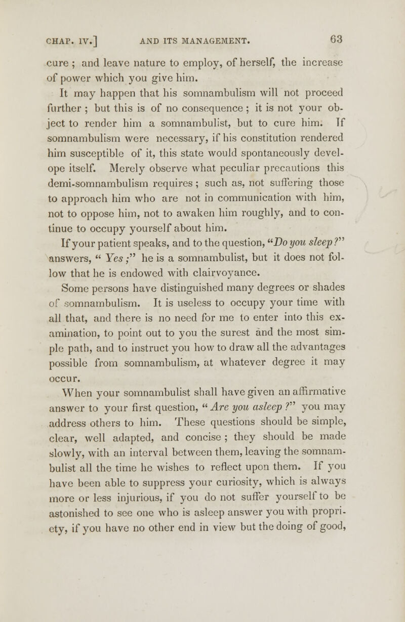 cure ; and leave nature to employ, of herself, the increase of power which you give him. It may happen that his somnambulism will not proceed further ; but this is of no consequence ; it is not your ob- ject to render him a somnambulist, but to cure him. If somnambulism were necessary, if his constitution rendered him susceptible of it, this state would spontaneously devel- ope itself. Merely observe what peculiar precautions this demi-somnambulism requires ; such as, not suffering those to approach him who are not in communication with him, not to oppose him, not to awaken him roughly, and to con- tinue to occupy yourself about him. If your patient speaks, and to the question, Do you sleep? answers, Yes; he is a somnambulist, but it does not fol- low that he is endowed with clairvoyance. Some persons have distinguished many degrees or shades of somnambulism. It is useless to occupy your time with all that, and there is no need for me to enter into this ex- amination, to point out to you the surest and the most sim- ple path, and to instruct you how to draw all the advantages possible from somnambulism, at whatever degree it may occur. When your somnambulist shall have given an affirmative answer to your first question, Are you asleep ? you may address others to him. These questions should be simple, clear, well adapted, and concise ; they should be made slowly, with an interval between them, leaving the somnam- bulist all the time he wishes to reflect upon them. If you have been able to suppress your curiosity, which is always more or less injurious, if you do not suffer yourself to be astonished to see one who is asleep answer you with propri- ety, if you have no other end in view but the doing of good,
