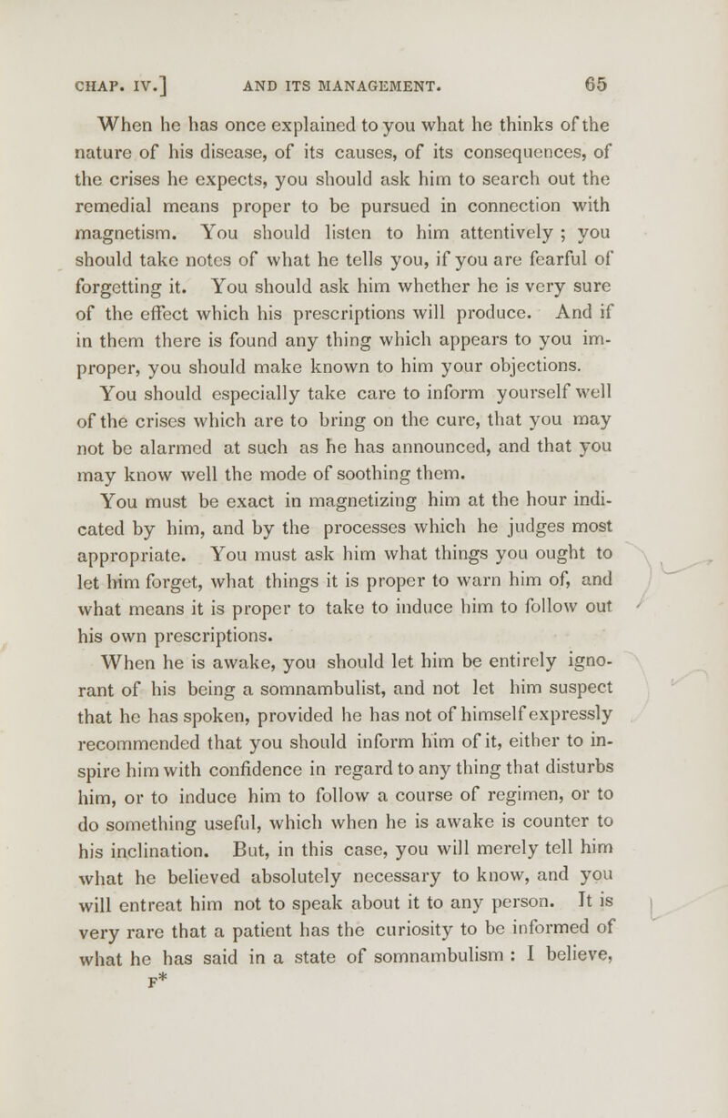 When he has once explained to you what he thinks of the nature of his disease, of its causes, of its consequences, of the crises he expects, you should ask him to search out the remedial means proper to be pursued in connection with magnetism. You should listen to him attentively ; you should take notes of what he tells you, if you are fearful of forgetting it. You should ask him whether he is very sure of the effect which his prescriptions will produce. And if in them there is found any thing which appears to you im- proper, you should make known to him your objections. You should especially take care to inform yourself well of the crises which are to bring on the cure, that you may not be alarmed at such as he has announced, and that you may know well the mode of soothing them. You must be exact in magnetizing him at the hour indi- cated by him, and by the processes which he judges most appropriate. You must ask him what things you ought to let him forget, what things it is proper to warn him of, and what means it is proper to take to induce him to follow out his own prescriptions. When he is awake, you should let him be entirely igno- rant of his being a somnambulist, and not let him suspect that he has spoken, provided he has not of himself expressly recommended that you should inform him of it, either to in- spire him with confidence in regard to any thing that disturbs him, or to induce him to follow a course of regimen, or to do something useful, which when he is awake is counter to his inclination. But, in this case, you will merely tell him what he believed absolutely necessary to know, and you will entreat him not to speak about it to any person. It is very rare that a patient has the curiosity to be informed of what he has said in a state of somnambulism : I believe, F*