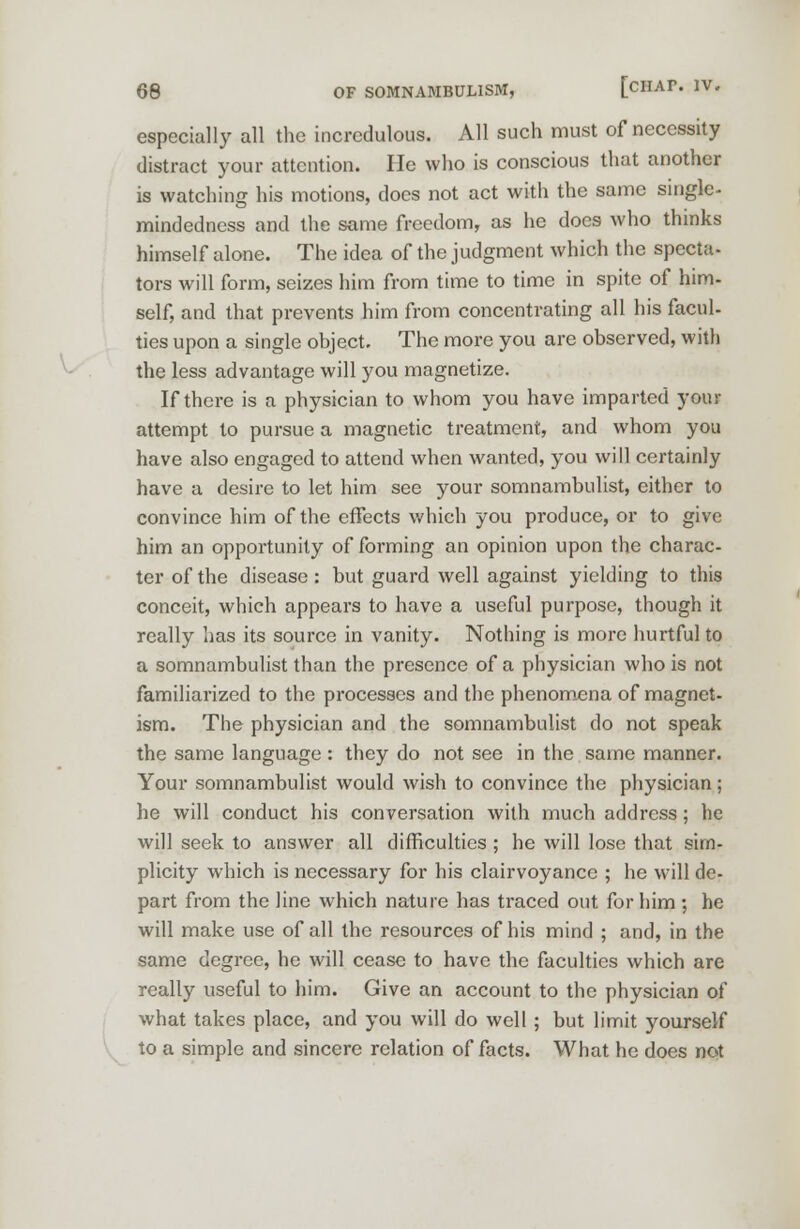 especially all the incredulous. All such must of necessity distract your attention. He who is conscious that another is watching his motions, docs not act with the same single- Handedness and the same freedom, as he does who thinks himself alone. The idea of the judgment which the specta- tors will form, seizes him from time to time in spite of him- self, and that prevents him from concentrating all his facul- ties upon a single ohjcct. The more you are observed, with the less advantage will you magnetize. If there is a physician to whom you have imparted your attempt to pursue a magnetic treatment, and whom you have also engaged to attend when wanted, you will certainly have a desire to let him see your somnambulist, either to convince him of the effects which you produce, or to give him an opportunity of forming an opinion upon the charac- ter of the disease: but guard well against yielding to this conceit, which appears to have a useful purpose, though it really has its source in vanity. Nothing is more hurtful to a somnambulist than the presence of a physician who is not familiarized to the processes and the phenomena of magnet- ism. The physician and the somnambulist do not speak the same language : they do not see in the same manner. Your somnambulist would wish to convince the physician; he will conduct his conversation with much address; he will seek to answer all difficulties; he will lose that sim- plicity which is necessary for his clairvoyance ; he will de- part from the line which nature has traced out for him ; he will make use of all the resources of his mind ; and, in the same degree, he will cease to have the faculties which are really useful to him. Give an account to the physician of what takes place, and you will do well; but limit yourself to a simple and sincere relation of facts. What he does not