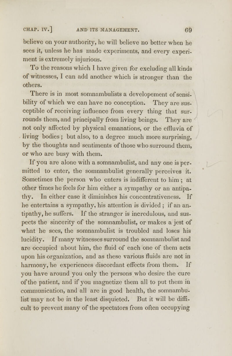 believe on your authority, he will believe no better when he sees it, unless he has made experiments, and every experi- ment is extremely injurious. To the reasons which I have given for excluding all kinds of witnesses, I can add another which is stronger than the others. There is in most somnambulists a developement of sensi- bility of which we can have no conception. They are sus- ceptible of receiving influence from every thing that sur- rounds them, and principally from living beings. They are not only affected by physical emanations, or the effluvia of living bodies ; but also, to a degree much more surprising, by the thoughts and sentiments of those who surround them, or who are busy with them. If you are alone with a somnambulist, and any one is per- mitted to enter, the somnambulist generally perceives it. Sometimes the person who enters is indifferent to him ; at other times he feels for him either a sympathy or an antipa- thy. In either case it diminishes his concentrativeness. If he entertains a sympathy, his attention is divided ; if an an- tipathy, he suffers. If the stranger is incredulous, and sus- pects the sincerity of the somnambulist, or makes a jest of what he sees, the somnambulist is troubled and loses his lucidity. If many witnesses surround the somnambulist and are occupied about him, the fluid of each one of them acts upon his organization, and as these various fluids are not in harmony, he experiences discordant effects from them. If you have around you only the persons who desire the cure of the patient, and if you magnetize them all to put them in communication, and all are in good health, the somnambu- list may not be in the least disquieted. But it will be diffi- cult to prevent many of the spectators from often occupying
