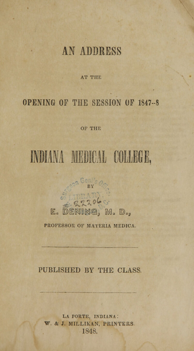 AN ADDRESS AT THE OPENING OF THE SESSION OF 1847-8 OF THE INDIANA MEDICAL ODUIdfi. BY v£v>k BEmmma m* ©, PROFESSOR OF MATERIA MEDICA. PUBLISHED BY THE CLASS. LA PORTE, INDIANA : W. <k J. MILLIKAN, PRINTERS. 1848.