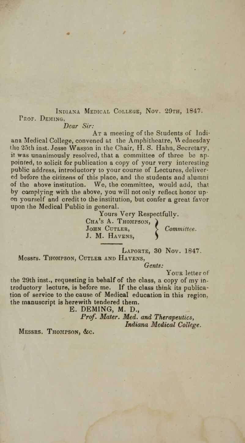 Indiana Medical College, Nov. 29th, 1847. Prof. Dewing, Dear Sir: At a meeting of the Students of Indi- ana Medical College, convened at the Amphitheatre, W ednesday the 25th inst. Josse Wasson in the Chair, H. S. Hahn, Secretary, it was unanimously resolved, that a committee of three be ap- pointed, to solicit for publication a copy of your very interesting public address, introductory to your course of Lectures, deliver- ed before the citizens of this place, and the students and alumni of the above institution. We, the committee, would add, that, by complying with the above, you will not only reflect honor up- on yourself and credit to the institution, but confer a great favor upon the Medical Public in general. Yours Very Respectfully. Cha's A. Thompson, } John Cutler, V Committee. J. M. Havens, y Laporte, 30 Nov. 1847. Messrs. Thompson, Cutler and Havens, Gents: Your letter of the 29th inst., requesting in behalf of the class, a copy of my in- troductory lecture, is before me. If the class think its publica- tion of service to the cause of Medical education in this region, the manuscript is herewith tendered them. E. DEMING, M. D., Prof. Mater. Med. and Therapeutics, Indiana Medical College. Messrs. Thompson, &c.