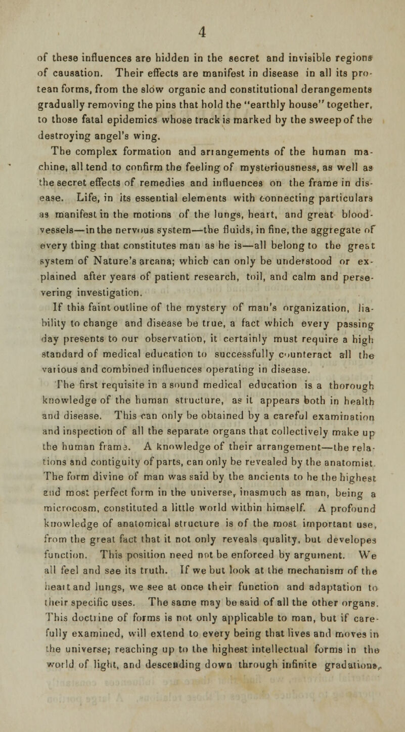 of these influences are hidden in the secret and invisible region* of causation. Their effects are manifest in disease in al) its pro- tean forms, from the slow organic and constitutional derangements gradually removing the pins that hold the earthly house together, to those fatal epidemics whose track is marked by the sweep of the destroying angel's wing. The complex formation and arrangements of the human ma- chine, all tend to confirm the feeling of mysteriousness, as well as the secret effects of remedies and influences on the frame in dis- ease. Life, in its essential elements with connecting particulars as manifest in the motions of the lungs, heart, and great blood- vessels—in the nervous system—the fluids, in fine, the aggregate of every thing that constitutes man as he is—all belong to the gre&t system of Nature's arcana; which can only be understood or ex- plained after years of patient research, toil, and calm and perse- vering investigation. If this faint outline of the mystery of man's organization, lia- bility to change and disease be true, a fact which every passing day presents to our observation, it certainly must require a high standard of medical education to successfully counteract all the various and combined influences operating in disease. The first requisite in a sound medical education is a thorough knowledge of the human structure, as it appears both in health and disease. This can only be obtained by a careful examination and inspection of all the separate organs that collectively make up the human frama. A knowledge of their arrangement—the rela- tions and contiguity of parts, can only be revealed by the anatomist. The form divine of man was said by the ancients to he the highest end most perfect form in the universe, inasmuch as man, being a microcosm, constituted a little world within himself. A profound knowledge of anatomical structure is of the most important use, from the great fact that it not only reveals quality, but developed function. This position need not be enforced by argument. We all feel and see its truth. If we but look at the mechanism of the iieaitand lungs, we see at once their function and adaptation to their specific uses. The same may be said of all the other organs. This doctiine of forms is not only applicable to man, but if care- fully examined, will extend to every being that lives and moves in the universe; reaching up to the highest intellectual forms in the woiId of light, and descending down through infinite gradation*,.